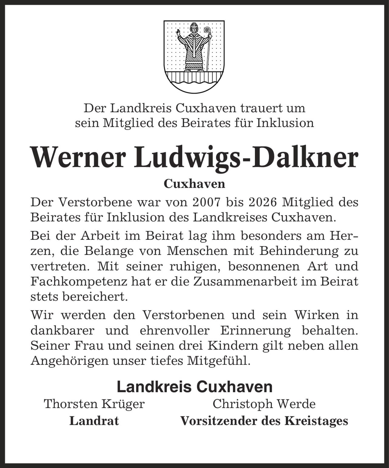 Der Landkreis Cuxhaven trauert um sein Mitglied des Beirates für Inklusion Werner Ludwigs-Dalkner Cuxhaven Der Verstorbene war von 2007 bis 2026 Mitglied des Beirates für Inklusion des Landkreises Cuxhaven. Bei der Arbeit im Beirat lag ihm besonders am Herzen, die Belange von Menschen mit Behinderung zu vertreten. Mit seiner ruhigen, besonnenen Art und Fachkompetenz hat er die Zusammenarbeit im Beirat stets bereichert. Wir werden den Verstorbenen und sein Wirken in dankbarer und ehrenvoller Erinnerung behalten. Seiner Frau und seinen drei Kindern gilt neben allen Angehörigen unser tiefes Mitgefühl. Landkreis Cuxhaven Thorsten Krüger Christoph Werde Landrat Vorsitzender des Kreistages