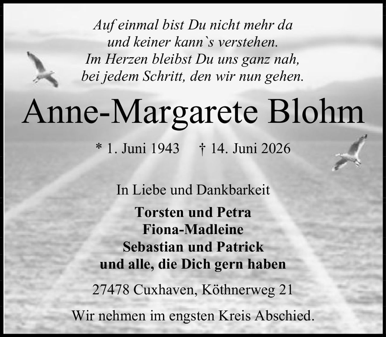 <p><i>Auf einmal bist Du nicht mehr da<br>und keiner kann`s verstehen.<br>Im Herzen bleibst Du uns ganz nah,<br>bei jedem Schritt, den wir nun gehen.</i></p><p><strong>Anne-Margarete Blohm</strong><br>* 1. Juni 1943 † 14. Juni 2026</p><p>In Liebe und Dankbarkeit<br><strong>Torsten und Petra<br>Fiona-Madleine<br>Sebastian und Patrick<br>und alle, die Dich gern haben</strong></p><p>27478 Cuxhaven, Köthnerweg 21</p><p>Wir nehmen im engsten Kreis Abschied.</p>