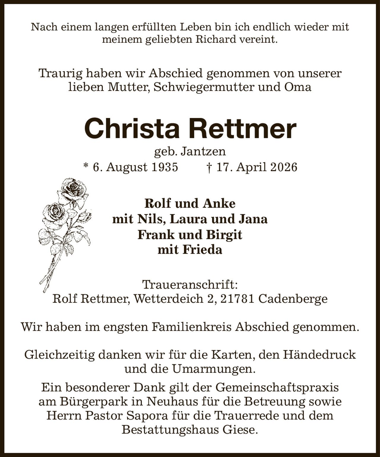 <p>Nach einem langen erfüllten Leben bin ich endlich wieder mit meinem geliebten Richard vereint.</p><p>Traurig haben wir Abschied genommen von unserer lieben Mutter, Schwiegermutter und Oma</p><p><strong>Christa Rettmer</strong><br>geb. Jantzen<br>* 6. August 1935 † 17. April 2026</p><p>Rolf und Anke<br>mit Nils, Laura und Jana<br>Frank und Birgit<br>mit Frieda</p><p>Traueranschrift:<br>Rolf Rettmer, Wetterdeich 2, 21781 Cadenberge</p><p>Wir haben im engsten Familienkreis Abschied genommen.<br>Gleichzeitig danken wir für die Karten, den Händedruck und die Umarmungen.<br>Ein besonderer Dank gilt der Gemeinschaftspraxis am Bürgerpark in Neuhaus für die Betreuung sowie Herrn Pastor Sapora für die Trauerrede und dem Bestattungshaus Giese.</p>