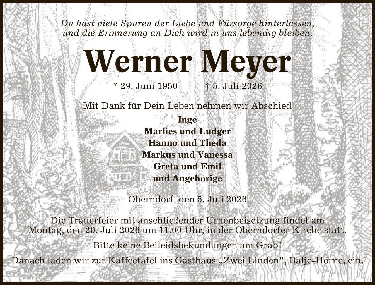 Du hast viele Spuren der Liebe und Fürsorge hinterlassen, und die Erinnerung an Dich wird in uns lebendig bleiben. Werner Meyer * 29. Juni 1950 | 5. Juli 2026 Mit Dank für Dein Leben nehmen wir Abschied Inge Marlies und Ludger Hanno und Theda Markus und Vanessa Greta und Emil und Angehörige Oberndorf, den 5. Juli 2026 Die Trauerfeier mit anschließender Urnenbeisetzung findet am Montag, den 20. Juli 2026 um 11.00 Uhr, in der Oberndorfer Kirche statt. Bitte keine Beileidsbekundungen am Grab! Danach laden wir zur Kaffeetafel ins Gasthaus ,Zwei Linden', Balje-Hörne, ein.