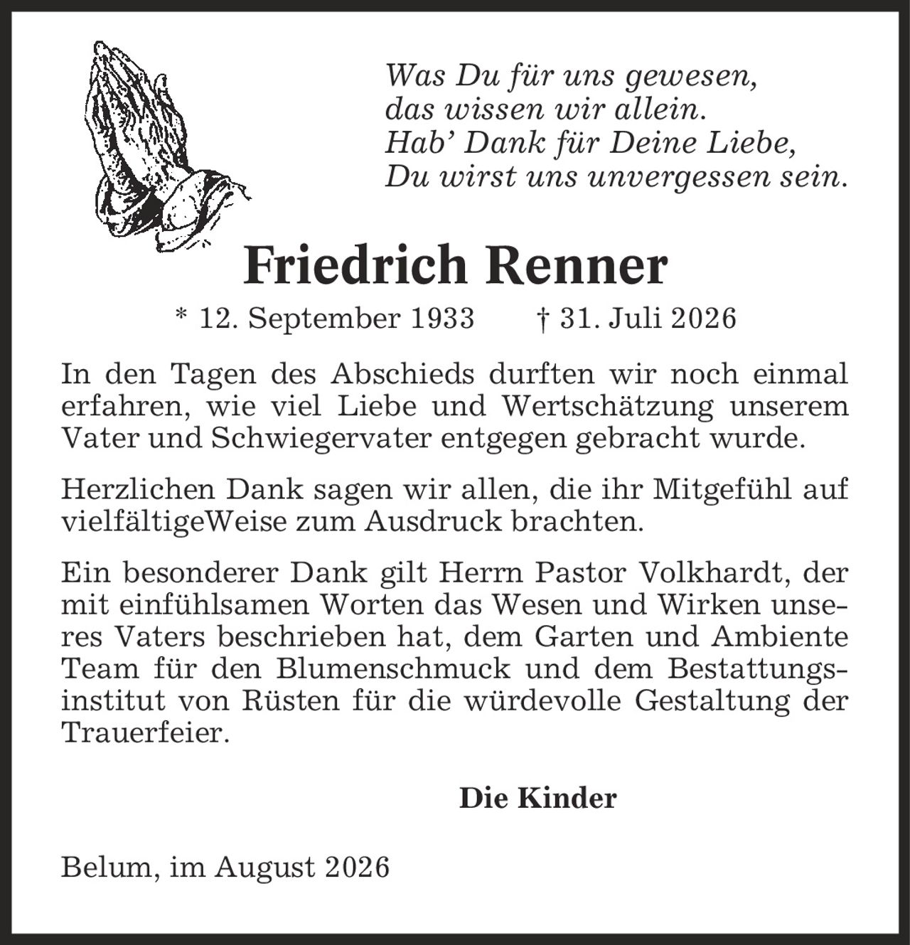 Was Du für uns gewesen, das wissen wir allein. Hab' Dank für Deine Liebe, Du wirst uns unvergessen sein. Friedrich Renner * 12. September 1933 | 31. Juli 2026 In den Tagen des Abschieds durften wir noch einmal erfahren, wie viel Liebe und Wertschätzung unserem Vater und Schwiegervater entgegen gebracht wurde. Herzlichen Dank sagen wir allen, die ihr Mitgefühl auf vielfältigeWeise zum Ausdruck brachten. Ein besonderer Dank gilt Herrn Pastor Volkhardt, der mit einfühlsamen Worten das Wesen und Wirken unseres Vaters beschrieben hat, dem Garten und Ambiente Team für den Blumenschmuck und dem Bestattungs- institut von Rüsten für die würdevolle Gestaltung der Trauerfeier. Die Kinder Belum, im August 2026