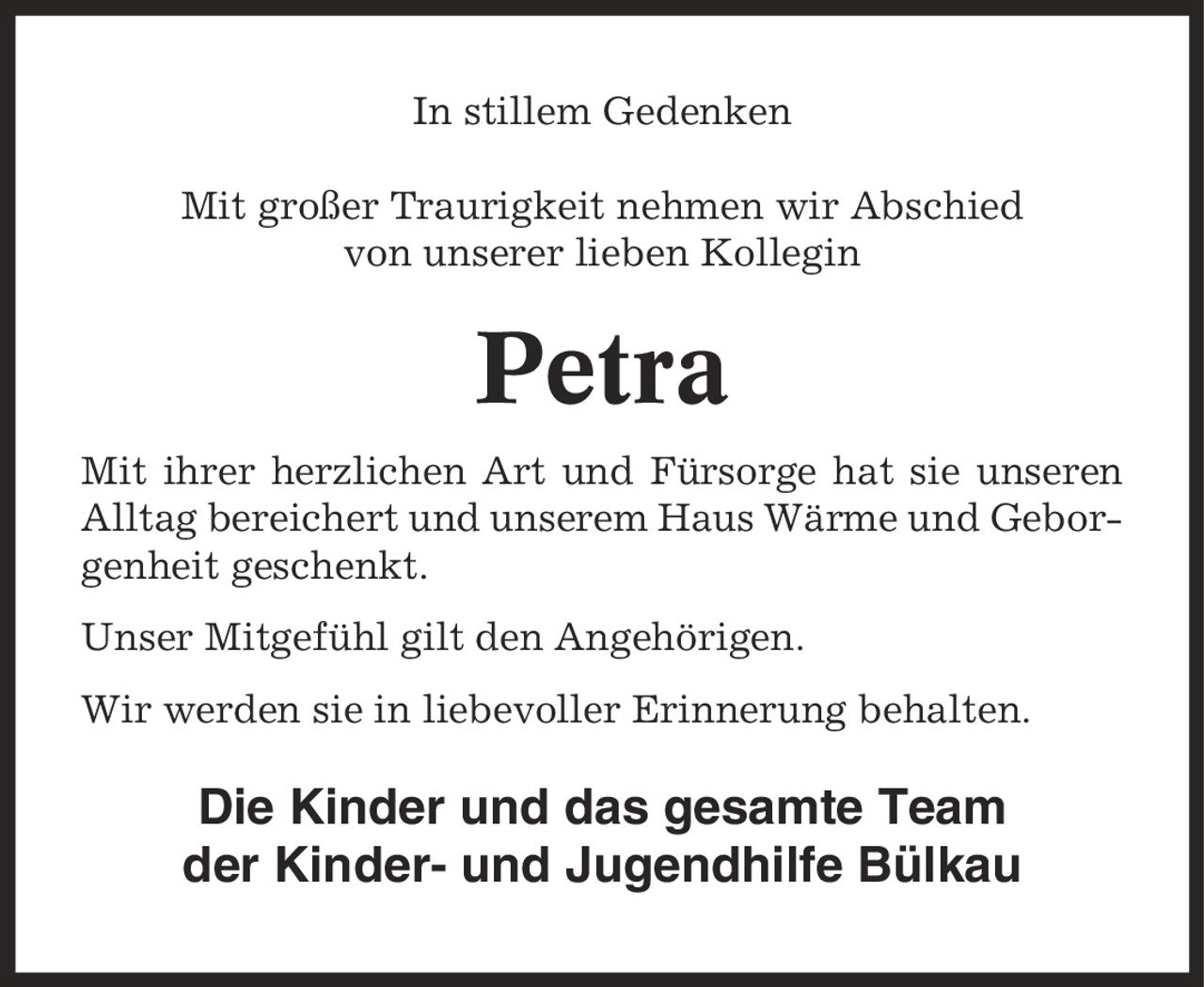 In stillem Gedenken Mit großer Traurigkeit nehmen wir Abschied von unserer lieben Kollegin Petra Mit ihrer herzlichen Art und Fürsorge hat sie unseren Alltag bereichert und unserem Haus Wärme und Geborgenheit geschenkt. Unser Mitgefühl gilt den Angehörigen. Wir werden sie in liebevoller Erinnerung behalten. Die Kinder und das gesamte Team der Kinder- und Jugendhilfe Bülkau