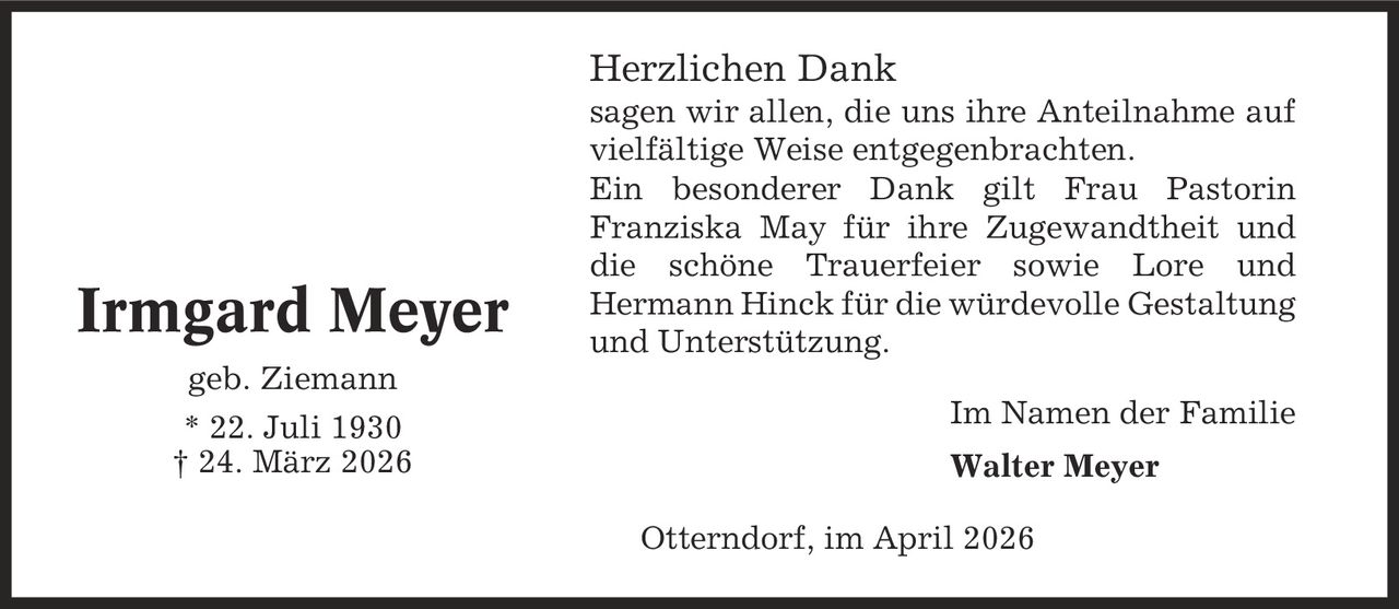 Herzlichen Dank sagen wir allen, die uns ihre Anteilnahme auf vielfältige Weise entgegenbrachten. Ein besonderer Dank gilt Frau Pastorin Franziska May für ihre Zugewandtheit und die schöne Trauerfeier sowie Lore und Hermann Hinck für die würdevolle Gestaltung und Unterstützung. Im Namen der Familie Walter Meyer Otterndorf, im April 2026 Irmgard Meyer geb. Ziemann * 22. Juli 1930 | 24. März 2026