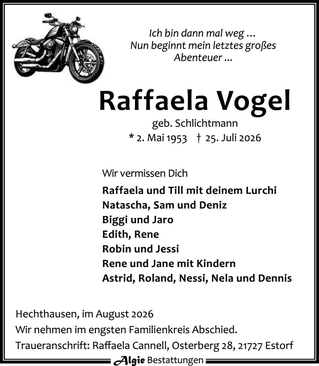 <p><i>Ich bin dann mal weg ...<br>Nun beginnt mein letztes großes<br>Abenteuer ...</i></p><p><strong>Raffaela Vogel</strong><br>geb. Schlichtmann<br>* 2. Mai 1953 † 25. Juli 2026</p><p>Wir vermissen Dich</p><p><strong>Raffaela und Till mit deinem Lurchi<br>Natascha, Sam und Deniz<br>Biggi und Jaro<br>Edith, Rene<br>Robin und Jessi<br>Rene und Jane mit Kindern<br>Astrid, Roland, Nessi, Nela und Dennis</strong></p><p>Hechhausen, im August 2026<br>Wir nehmen im engsten Familienkreis Abschied.<br>Traueranschrift: Raffaela Cannell, Osterberg 28, 21727 Estorf</p><p><strong>Algie</strong> Bestattungen</p>