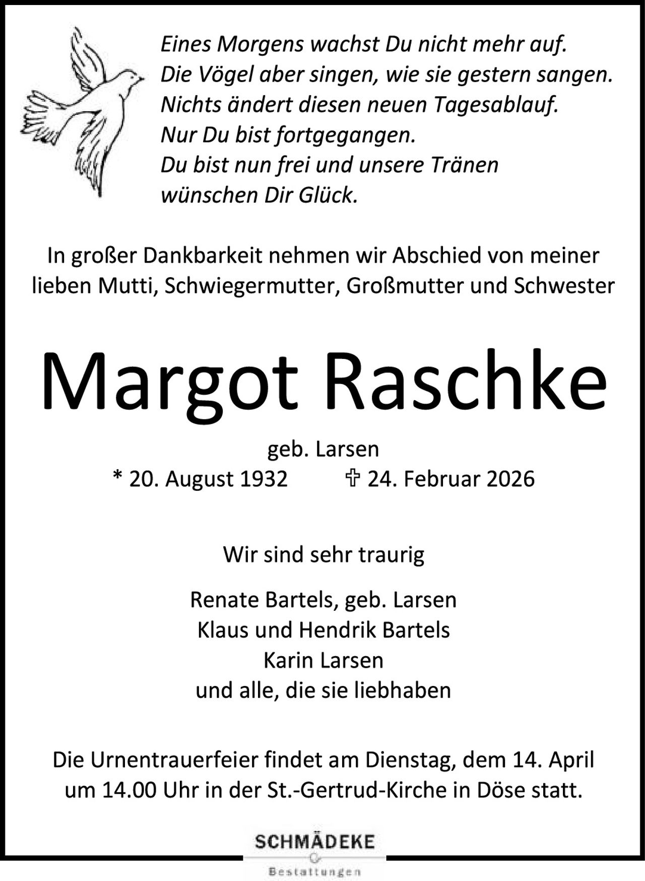 <p><i>Eines Morgens wächst Du nicht mehr auf.<br/>
Die Vögel aber singen, wie sie gestern sangen.<br/>
Nichts ändert diesen neuen Tagesablauf.<br/>
Nur Du bist fortgegangen.<br/>
Du bist nun frei und unsere Tränen<br/>
wünschen Dir Glück.</i></p>

<p>In großer Dankbarkeit nehmen wir Abschied von meiner lieben Mutti, Schwiegermutter, Großmutter und Schwester</p>

<p><strong>Margot Raschke</strong><br/>
geb. Larsen<br/>
* 20. August 1932 ✠ 24. Februar 2026</p>

<p>Wir sind sehr traurig</p>

<p>Renate Bartels, geb. Larsen<br/>
Klaus und Hendrik Bartels<br/>
Karin Larsen<br/>
und alle, die sie liebhaben</p>

<p>Die Urnentrauerfeier findet am Dienstag, dem 14. April um 14.00 Uhr in der St.-Gertrud-Kirche in Döse statt.</p>