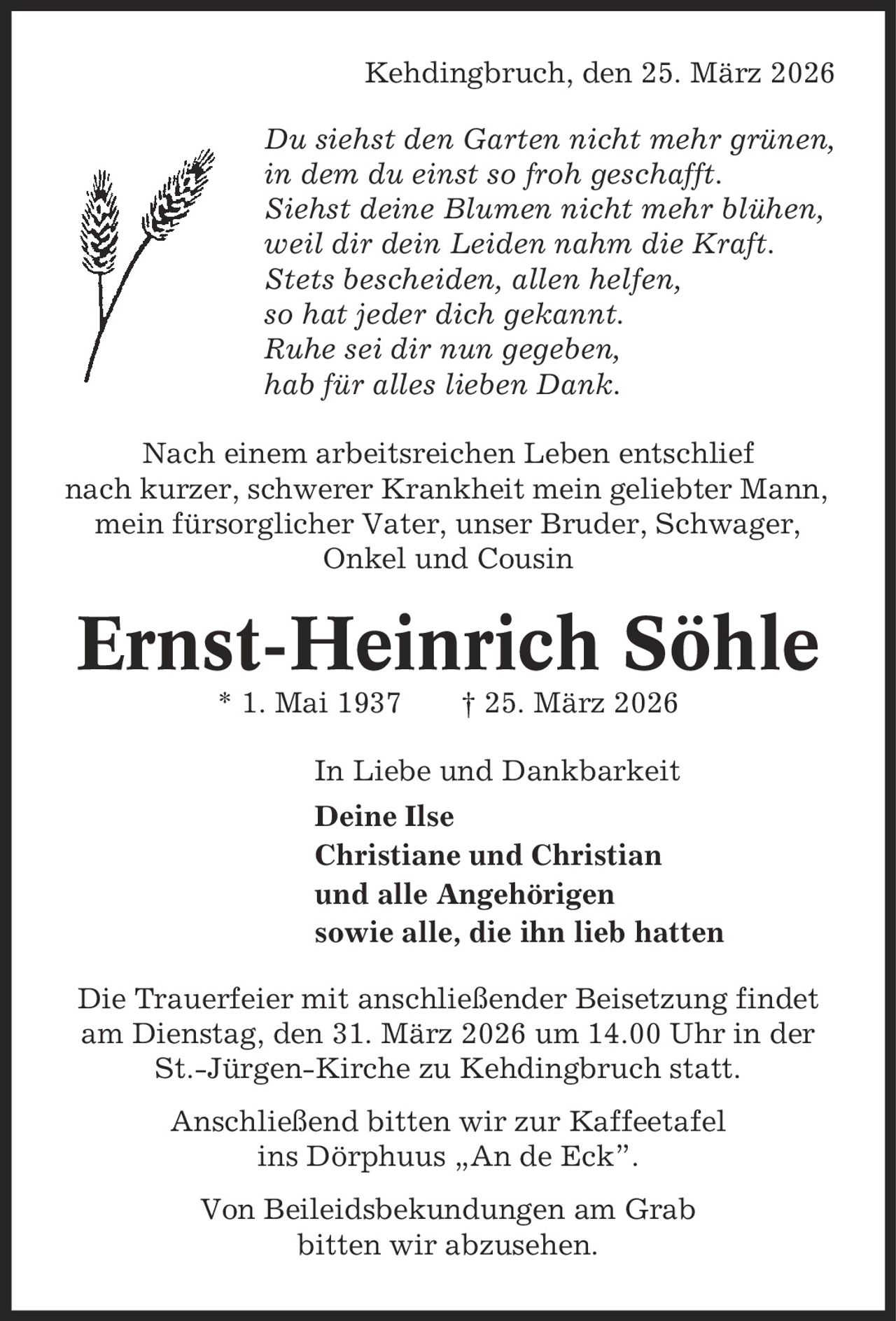 Kehdingbruch, den 25. März 2026 Du siehst den Garten nicht mehr grünen, in dem du einst so froh geschafft. Siehst deine Blumen nicht mehr blühen, weil dir dein Leiden nahm die Kraft. Stets bescheiden, allen helfen, so hat jeder dich gekannt. Ruhe sei dir nun gegeben, hab für alles lieben Dank. Nach einem arbeitsreichen Leben entschlief nach kurzer, schwerer Krankheit mein geliebter Mann, mein fürsorglicher Vater, unser Bruder, Schwager, Onkel und Cousin Ernst-Heinrich Söhle * 1. Mai 1937 | 25. März 2026 In Liebe und Dankbarkeit Deine Ilse Christiane und Christian und alle Angehörigen sowie alle, die ihn lieb hatten Die Trauerfeier mit anschließender Beisetzung findet am Dienstag, den 31. März 2026 um 14.00 Uhr in der St.-Jürgen-Kirche zu Kehdingbruch statt. Anschließend bitten wir zur Kaffeetafel ins Dörphuus ,An de Eck'. Von Beileidsbekundungen am Grab bitten wir abzusehen.