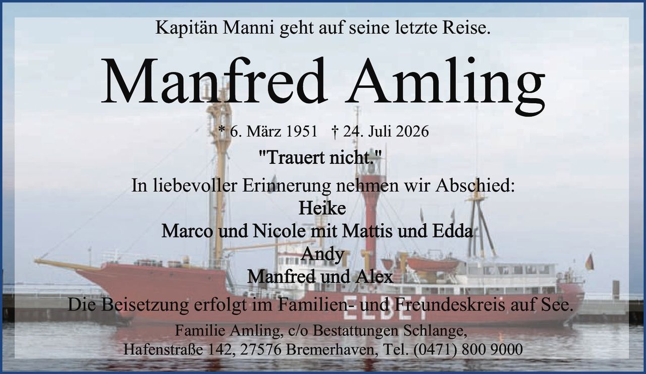 <p>Kapitän Manni geht auf seine letzte Reise.</p>
<p><strong>"Trauert nicht."</strong></p>
<p>In liebevoller Erinnerung nehmen wir Abschied:</p>
<p>Heike<br/>Marco und Nicole mit Mattis und Edda<br/>Andy<br/>Manfred und Alex</p>
<p>Die Beisetzung erfolgt im Familien- und Freundeskreis auf See.</p>
<p>Familie Amling, c/o Bestattungen Schlange,<br/>Hafenstraße 142, 27576 Bremerhaven, Tel. (0471) 800 9000</p>
<p><strong>Manfred Amling</strong> * 6. März 1951 † 24. Juli 2026</p>