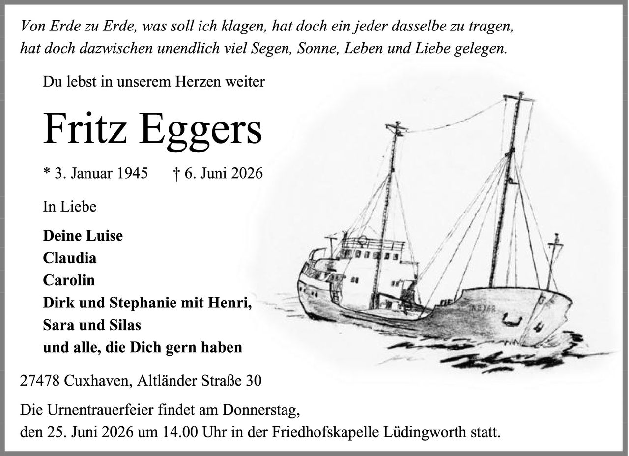 <p><i>Von Erde zu Erde, was soll ich klagen, hat doch ein jeder dasselbe zu tragen, hat doch dazwischen unendlich viel Segen, Sonne, Leben und Liebe gelegen.</i></p>

<p>Du lebst in unserem Herzen weiter</p>

<p><strong>Fritz Eggers</strong></p>

<p>* 3. Januar 1945     † 6. Juni 2026</p>

<p>In Liebe</p>

<p><strong>Deine Luise<br>Claudia<br>Carolin<br>Dirk und Stephanie mit Henri,<br>Sara und Silas<br>und alle, die Dich gern haben</strong></p>

<p>27478 Cuxhaven, Altländer Straße 30</p>

<p>Die Urnentrauerfeier findet am Donnerstag, den 25. Juni 2026 um 14.00 Uhr in der Friedhofskapelle Lüdingworth statt.</p>