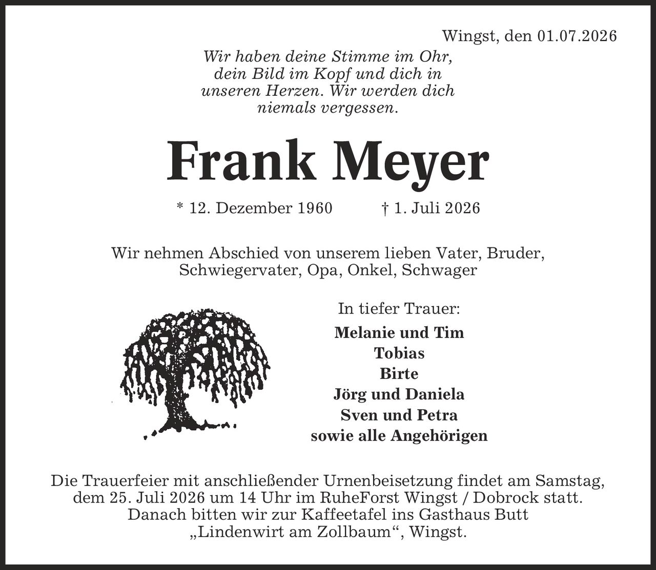 Wingst, den 01.07.2026 Wir haben deine Stimme im Ohr, dein Bild im Kopf und dich in unseren Herzen. Wir werden dich niemals vergessen. Frank Meyer * 12. Dezember 1960 | 1. Juli 2026 Wir nehmen Abschied von unserem lieben Vater, Bruder, Schwiegervater, Opa, Onkel, Schwager In tiefer Trauer: Melanie und Tim Tobias Birte Jörg und Daniela Sven und Petra sowie alle Angehörigen Die Trauerfeier mit anschließender Urnenbeisetzung findet am Samstag, dem 25. Juli 2026 um 14 Uhr im RuheForst Wingst / Dobrock statt. Danach bitten wir zur Kaffeetafel ins Gasthaus Butt ,Lindenwirt am Zollbaum', Wingst.