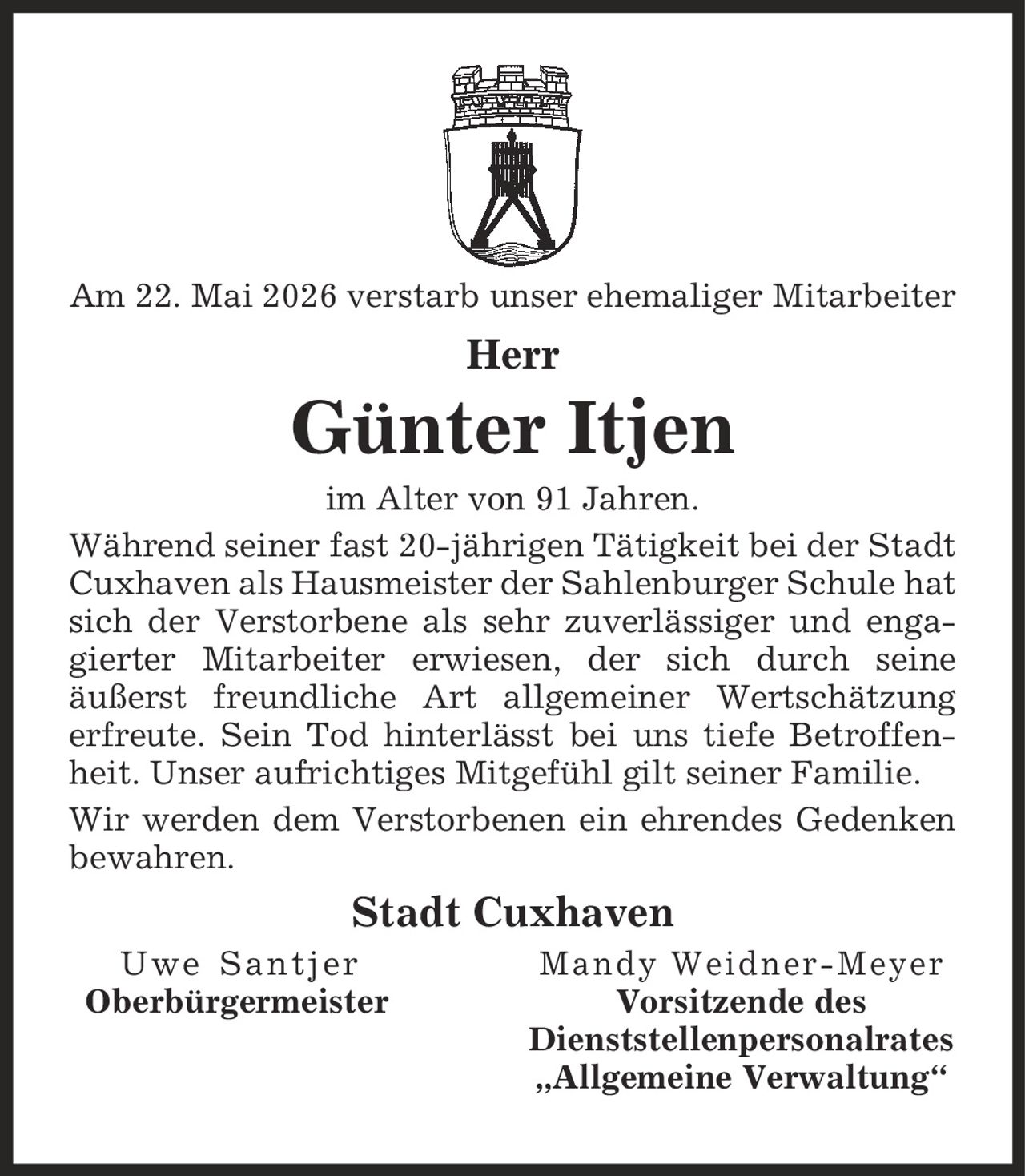 Am 22. Mai 2026 verstarb unser ehemaliger Mitarbeiter Herr Günter Itjen im Alter von 91 Jahren. Während seiner fast 20-jährigen Tätigkeit bei der Stadt Cuxhaven als Hausmeister der Sahlenburger Schule hat sich der Verstorbene als sehr zuverlässiger und engagierter Mitarbeiter erwiesen, der sich durch seine äußerst freundliche Art allgemeiner Wertschätzung erfreute. Sein Tod hinterlässt bei uns tiefe Betroffenheit. Unser aufrichtiges Mitgefühl gilt seiner Familie. Wir werden dem Verstorbenen ein ehrendes Gedenken bewahren. Stadt Cuxhaven Uwe Santjer Mandy Weidner-Meyer Oberbürgermeister Vorsitzende des Dienststellenpersonalrates ,Allgemeine Verwaltung'