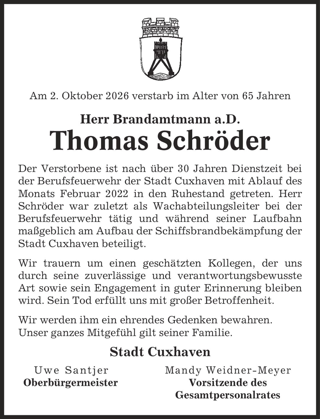 Am 2. Oktober 2026 verstarb im Alter von 65 Jahren Herr Brandamtmann a.D. Thomas Schröder Der Verstorbene ist nach über 30 Jahren Dienstzeit bei der Berufsfeuerwehr der Stadt Cuxhaven mit Ablauf des Monats Februar 2022 in den Ruhestand getreten. Herr Schröder war zuletzt als Wachabteilungsleiter bei der Berufsfeuerwehr tätig und während seiner Laufbahn maßgeblich am Aufbau der Schiffsbrandbekämpfung der Stadt Cuxhaven beteiligt. Wir trauern um einen geschätzten Kollegen, der uns durch seine zuverlässige und verantwortungsbewusste Art sowie sein Engagement in guter Erinnerung bleiben wird. Sein Tod erfüllt uns mit großer Betroffenheit. Wir werden ihm ein ehrendes Gedenken bewahren. Unser ganzes Mitgefühl gilt seiner Familie. Stadt Cuxhaven Uwe Santjer Mandy Weidner-Meyer Oberbürgermeister Vorsitzende des Gesamtpersonalrates