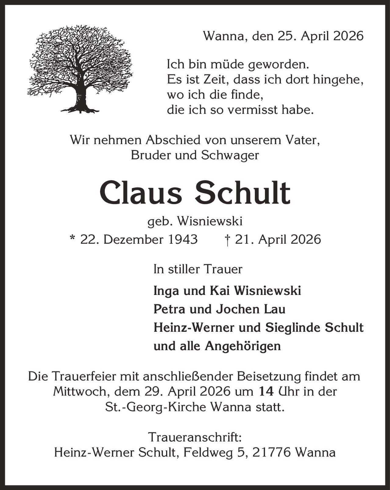 Wanna, den 25. April 2026 Ich bin müde geworden. Es ist Zeit, dass ich dort hingehe, wo ich die finde, die ich so vermisst habe. Wir nehmen Abschied von unserem Vater, Bruder und Schwager Claus Schult geb. Wisniewski * 22. Dezember 1943 | 21. April 2026 In stiller Trauer Inga und Kai Wisniewski Petra und Jochen Lau Heinz-Werner und Sieglinde Schult und alle Angehörigen Die Trauerfeier mit anschließender Beisetzung findet am Mittwoch, dem 29. April 2026 um 14 Uhr in der St.-Georg-Kirche Wanna statt. Traueranschrift: Heinz-Werner Schult, Feldweg 5, 21776 Wanna