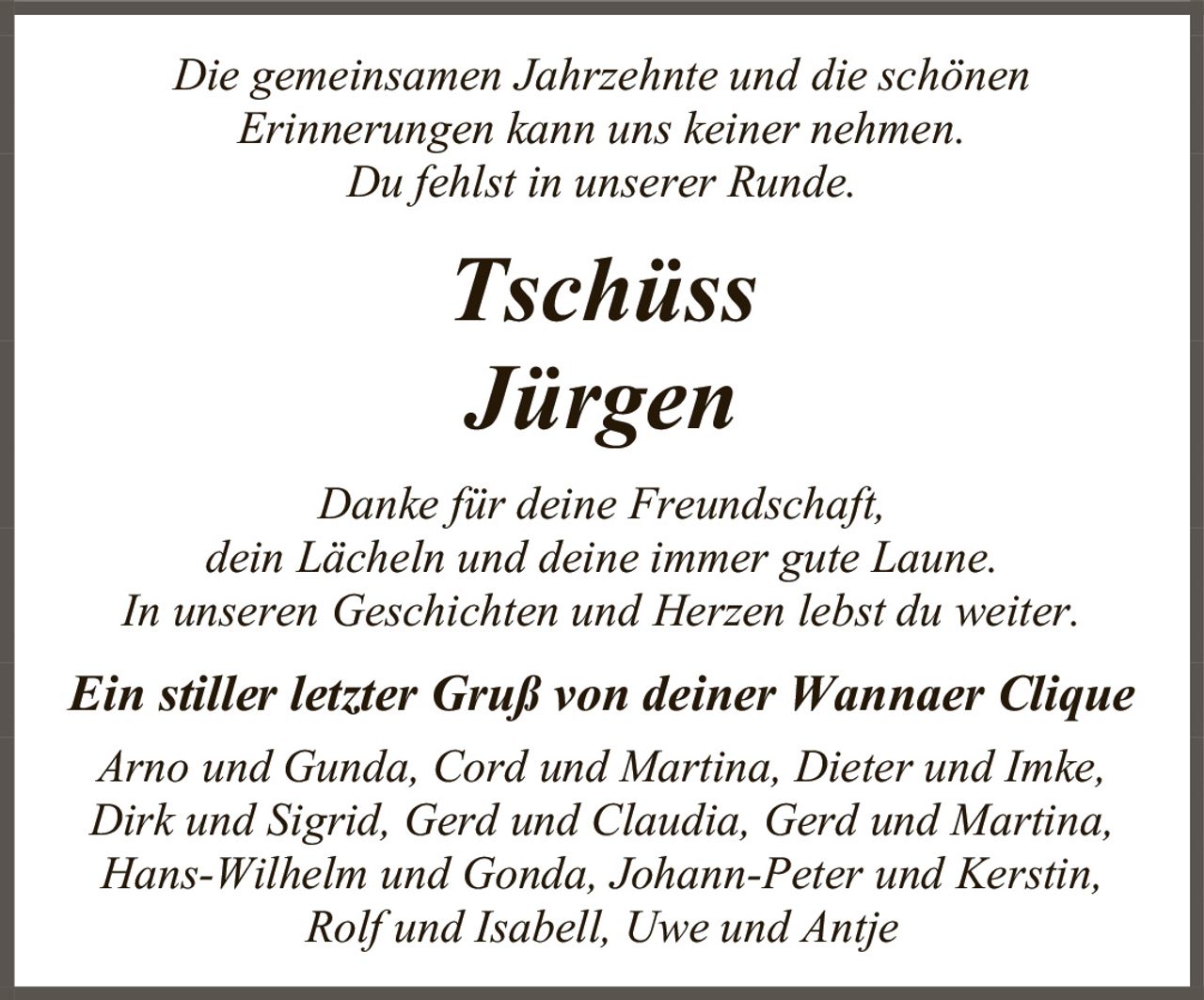 <p>Die gemeinsamen Jahrzehnte und die schönen<br>Erinnerungen kann uns keiner nehmen.<br>Du fehlst in unserer Runde.</p><p><i>Tschüss</i></p><p><strong>Jürgen</strong></p><p>Danke für deine Freundschaft,<br>dein Lächeln und deine immer gute Laune.<br>In unseren Geschichten und Herzen lebst du weiter.</p><p><i>Ein stiller letzter Gruß von deiner Wannaer Clique</i><br>Arno und Gunda, Cord und Martina, Dieter und Imke,<br>Dirk und Sigrid, Gerd und Claudia, Gerd und Martina,<br>Hans-Wilhelm und Gonda, Johann-Peter und Kerstin,<br>Rolf und Isabell, Uwe und Antje</p>