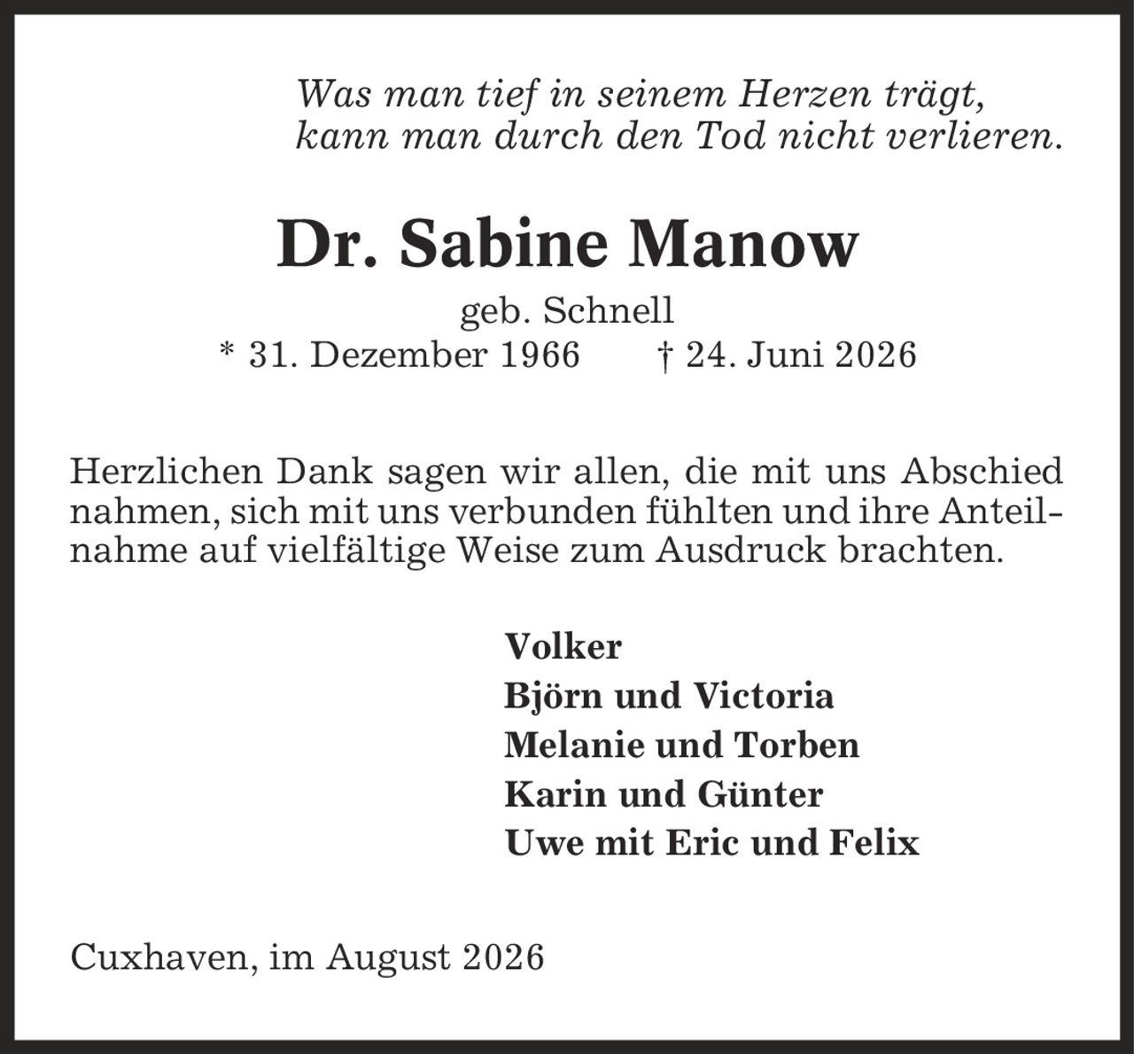 Was man tief in seinem Herzen trägt, kann man durch den Tod nicht verlieren. Dr. Sabine Manow geb. Schnell * 31. Dezember 1966 | 24. Juni 2026 Herzlichen Dank sagen wir allen, die mit uns Abschied nahmen, sich mit uns verbunden fühlten und ihre Anteilnahme auf vielfältige Weise zum Ausdruck brachten. Volker Björn und Victoria Melanie und Torben Karin und Günter Uwe mit Eric und Felix Cuxhaven, im August 2026