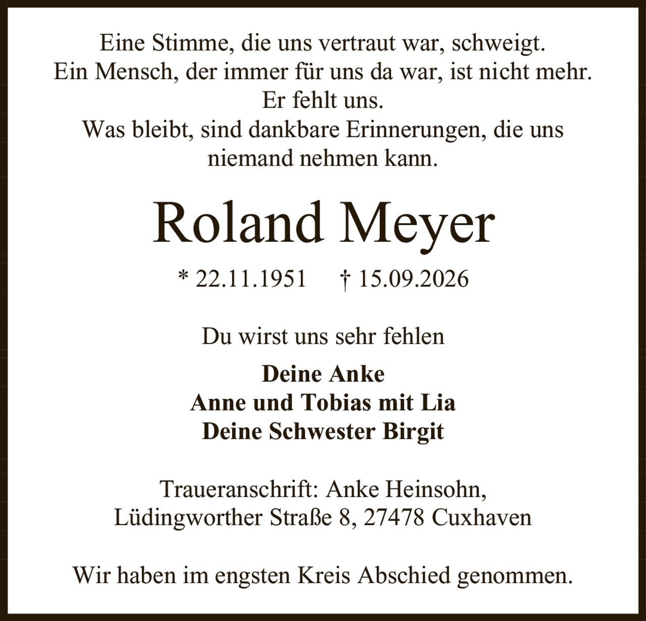<p>Eine Stimme, die uns vertraut war, schweigt.</p>
<p>Ein Mensch, der immer für uns da war, ist nicht mehr.</p>
<p>Er fehlt uns.</p>
<p>Was bleibt, sind dankbare Erinnerungen, die uns niemand nehmen kann.</p>
<p><strong>Roland Meyer</strong></p>
<p>* 22.11.1951 † 15.09.2026</p>
<p>Du wirst uns sehr fehlen</p>
<p><strong>Deine Anke</strong></p>
<p><strong>Anne und Tobias mit Lia</strong></p>
<p><strong>Deine Schwester Birgit</strong></p>
<p>Traueranschrift: Anke Heinsohn,<br>Lüdingworther Straße 8, 27478 Cuxhaven</p>
<p>Wir haben im engsten Kreis Abschied genommen.</p>