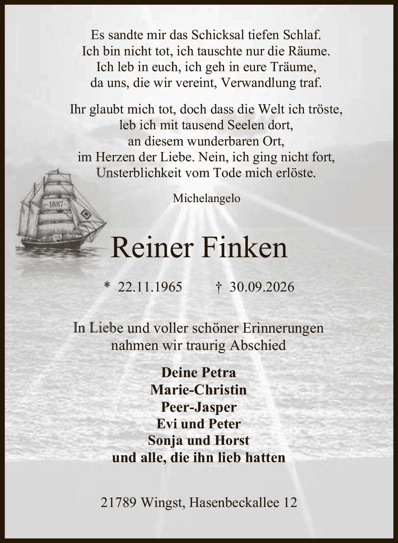 <p>* 22.11.1965 † 30.09.2026</p>

<p>21789 Wingst, Hasenbeckallee 12</p>

<p>In Liebe und voller schöner Erinnerungen<br>
nahmen wir traurig Abschied</p>

<p><strong>Deine Petra</strong><br>
<strong>Marie-Christin</strong><br>
<strong>Peer-Jasper</strong><br>
<strong>Evi und Peter</strong><br>
<strong>Sonja und Horst</strong><br>
und alle, die ihn lieb hatten</p>

<p>Es sandte mir das Schicksal tiefen Schlaf.<br>
Ich bin nicht tot, ich tauschte nur die Räume.<br>
Ich leb in euch, ich geh in eure Träume,<br>
da uns, die wir vereint, Verwandlung traf.</p>

<p>Ihr glaubt mich tot, doch dass die Welt ich tröste,<br>
leb ich mit tausend Seelen dort,<br>
an diesem wunderbaren Ort,<br>
im Herzen der Liebe. Nein, ich ging nicht fort,<br>
Unsterblichkeit vom Tode mich erlöste.</p>

<p><i>Michelangelo</i></p>