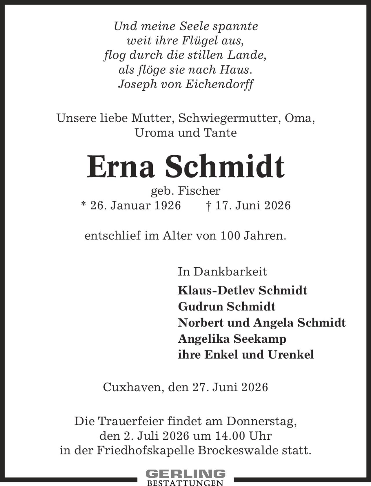 Und meine Seele spannte weit ihre Flügel aus, flog durch die stillen Lande, als flöge sie nach Haus. Joseph von Eichendorff Unsere liebe Mutter, Schwiegermutter, Oma, Uroma und Tante Erna Schmidt geb. Fischer * 26. Januar 1926 | 17. Juni 2026 entschlief im Alter von 100 Jahren. In Dankbarkeit Klaus-Detlev Schmidt Gudrun Schmidt Norbert und Angela Schmidt Angelika Seekamp ihre Enkel und Urenkel Cuxhaven, den 27. Juni 2026 Die Trauerfeier findet am Donnerstag, den 2. Juli 2026 um 14.00 Uhr in der Friedhofskapelle Brockeswalde statt.