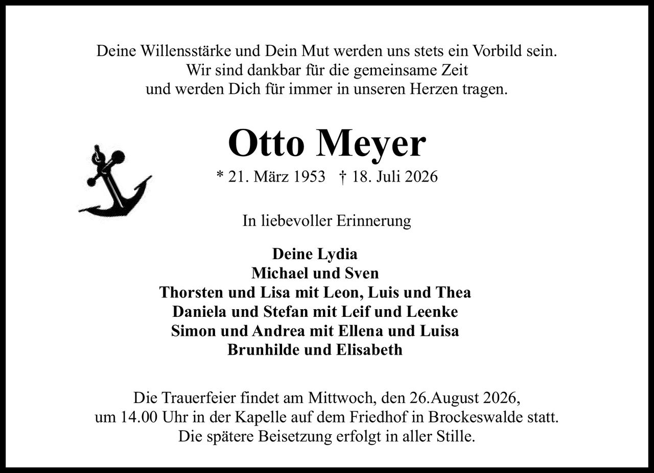 <p>Deine Willensstärke und Dein Mut werden uns stets ein Vorbild sein. Wir sind dankbar für die gemeinsame Zeit und werden Dich für immer in unseren Herzen tragen.</p><p><strong>In liebevoller Erinnerung</strong></p><p><strong>Deine Lydia<br/>Michael und Sven<br/>Thorsten und Lisa mit Leon, Luis und Thea<br/>Daniela und Stefan mit Leif und Leenke<br/>Simon und Andrea mit Ellena und Luisa<br/>Brunhilde und Elisabeth</strong></p><p>Die Trauerfeier findet am Mittwoch, den 26.August 2026, um 14.00 Uhr in der Kapelle auf dem Friedhof in Brockeswalde statt. Die spätere Beisetzung erfolgt in aller Stille.</p>
