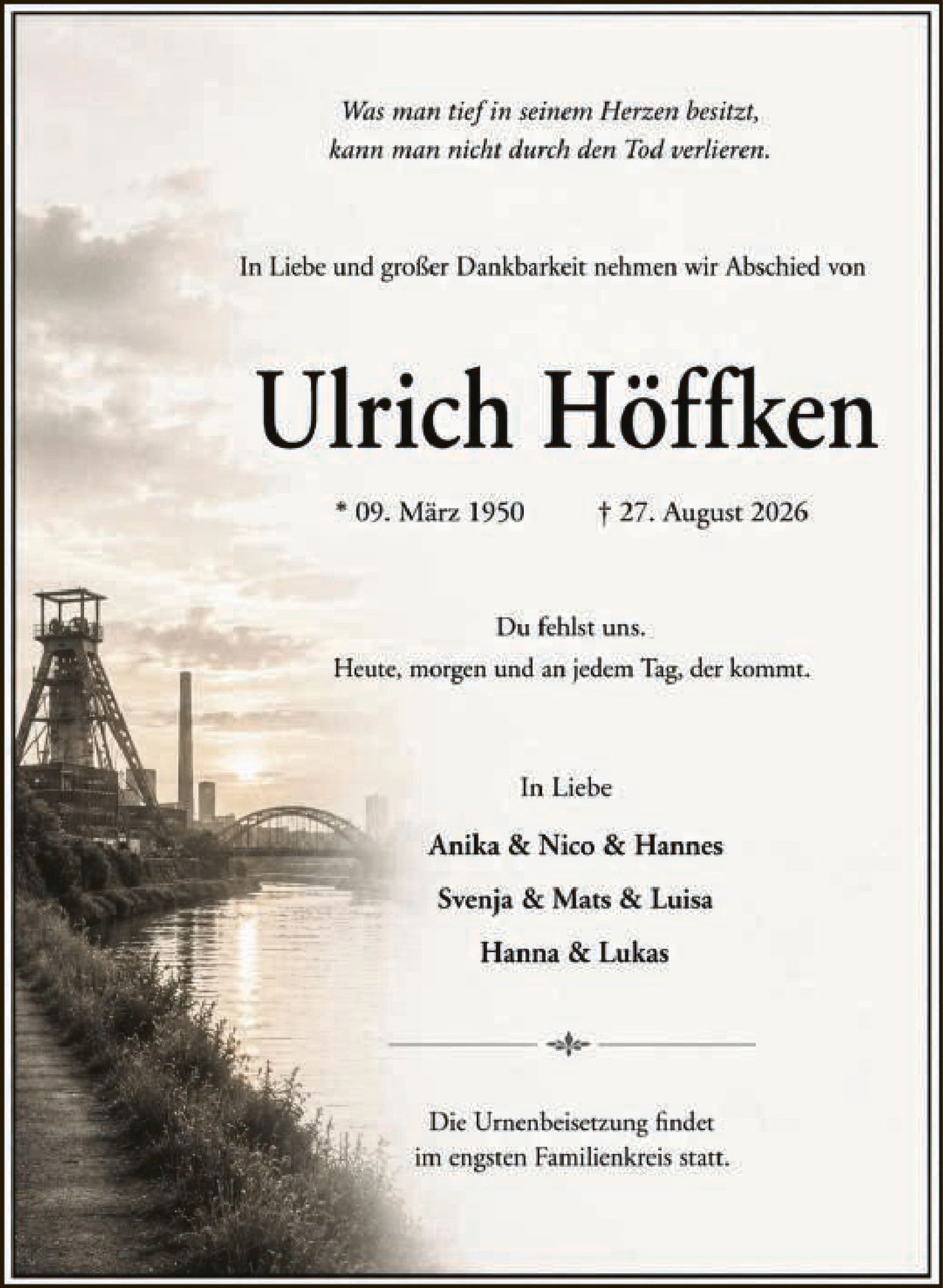 <p><i>Was man tief in seinem Herzen besitzt,<br>kann man nicht durch den Tod verlieren.</i></p><p>In Liebe und großer Dankbarkeit nehmen wir Abschied von</p><p><strong>Ulrich Höffken</strong></p><p>* 09. März 1950     † 27. August 2026</p><p>Du fehlst uns.<br>Heute, morgen und an jedem Tag, der kommt.</p><p>In Liebe<br><strong>Anika & Nico & Hannes<br>Svenja & Mats & Luisa<br>Hanna & Lukas</strong></p><p>Die Urnenbeisetzung findet<br>im engsten Familienkreis statt.</p>