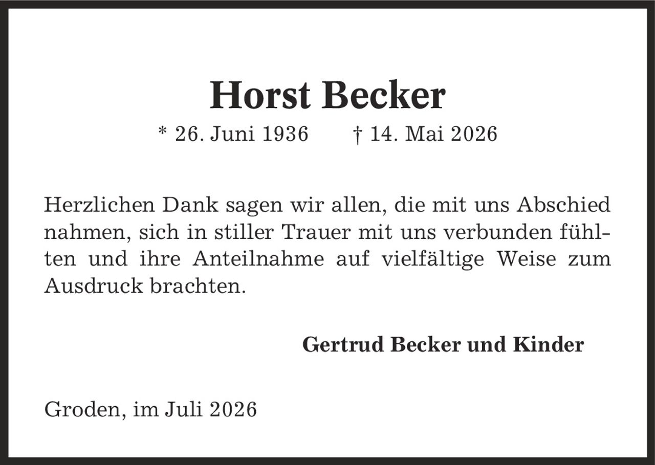 Horst Becker * 26. Juni 1936 | 14. Mai 2026 Herzlichen Dank sagen wir allen, die mit uns Abschied nahmen, sich in stiller Trauer mit uns verbunden fühlten und ihre Anteilnahme auf vielfältige Weise zum Ausdruck brachten. Gertrud Becker und Kinder Groden, im Juli 2026