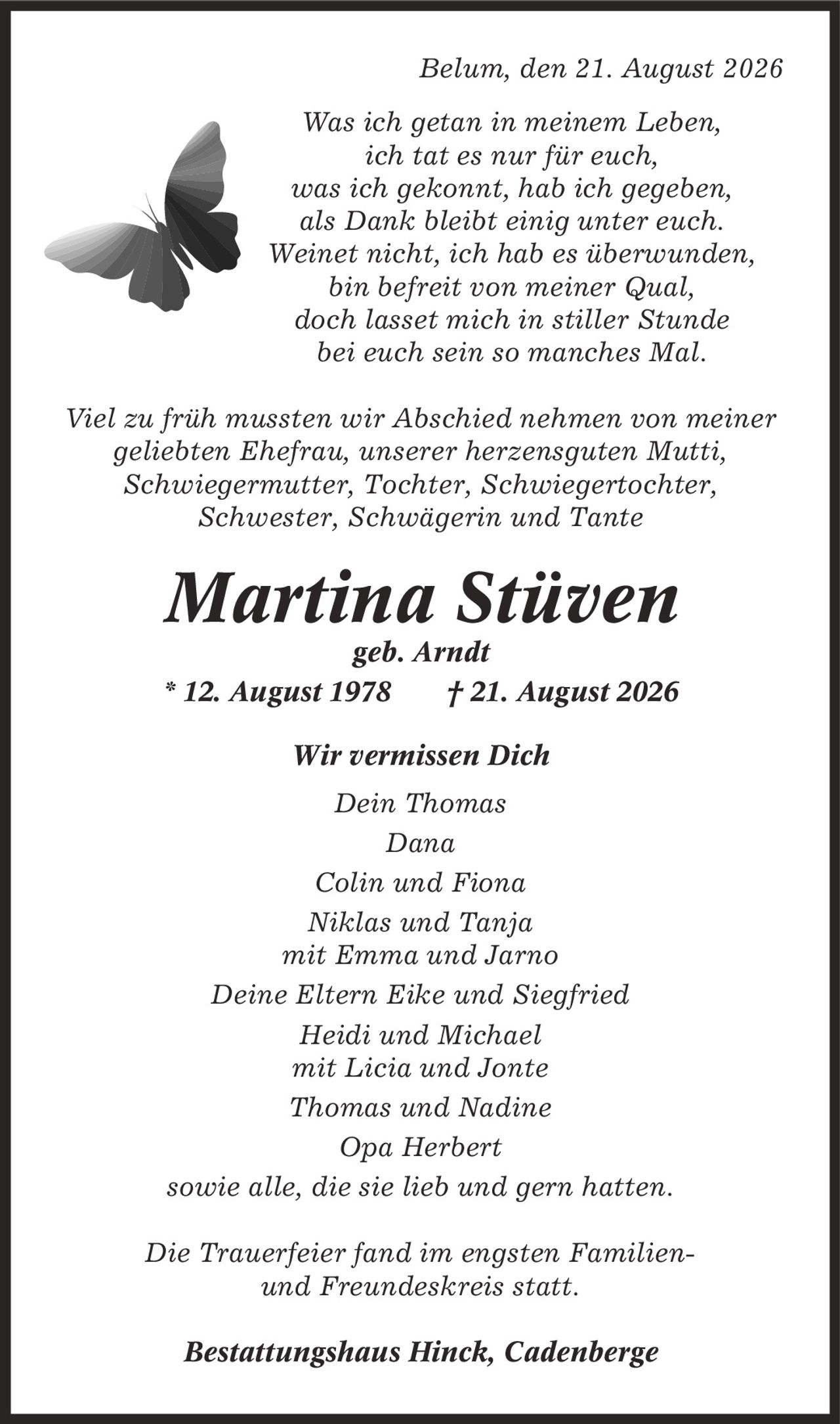 Belum, den 21. August 2026 Was ich getan in meinem Leben, ich tat es nur für euch, was ich gekonnt, hab ich gegeben, als Dank bleibt einig unter euch. Weinet nicht, ich hab es überwunden, bin befreit von meiner Qual, doch lasset mich in stiller Stunde bei euch sein so manches Mal. Viel zu früh mussten wir Abschied nehmen von meiner geliebten Ehefrau, unserer herzensguten Mutti, Schwiegermutter, Tochter, Schwiegertochter, Schwester, Schwägerin und Tante Martina Stüven geb. Arndt * 12. August 1978 | 21. August 2026 Wir vermissen Dich Dein Thomas Dana Colin und Fiona Niklas und Tanja mit Emma und Jarno Deine Eltern Eike und Siegfried Heidi und Michael mit Licia und Jonte Thomas und Nadine Opa Herbert sowie alle, die sie lieb und gern hatten. Die Trauerfeier fand im engsten Familien- und Freundeskreis statt. Bestattungshaus Hinck, Cadenberge