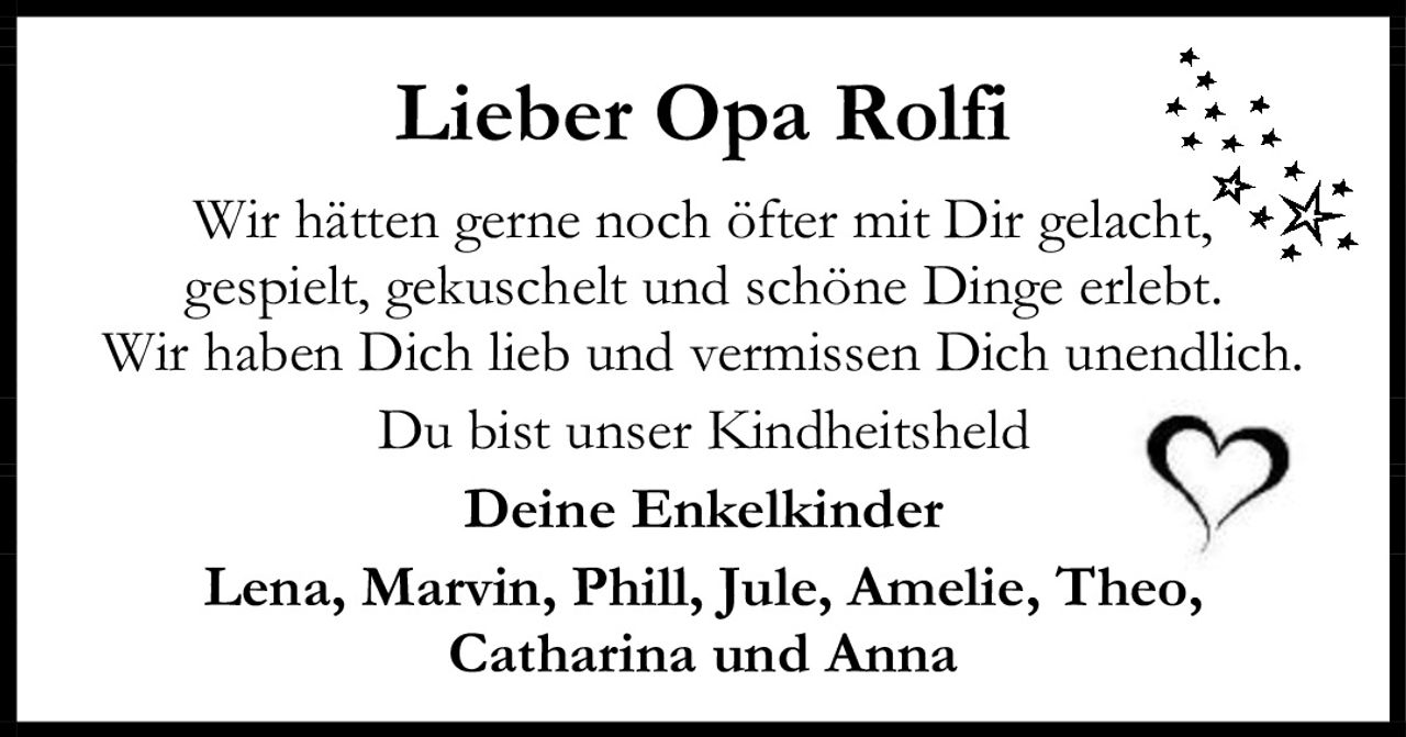 <p><strong>Lieber Opa Rolfi</strong></p><p>Wir hätten gerne noch öfter mit Dir gelacht, gespielt, gekuschelt und schöne Dinge erlebt. Wir haben Dich lieb und vermissen Dich unendlich. Du bist unser Kindheitsheld</p><p>Deine Enkelkinder<br>Lena, Marvin, Phill, Jule, Amelie, Theo, Catharina und Anna</p>