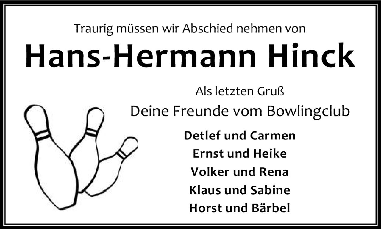 <p>Traurig müssen wir Abschied nehmen von</p>

<p><strong>Hans-Hermann Hinck</strong></p>

<p>Als letzten Gruß<br>
Deine Freunde vom Bowlingclub<br>
Detlef und Carmen<br>
Ernst und Heike<br>
Volker und Rena<br>
Klaus und Sabine<br>
Horst und Bärbel</p>