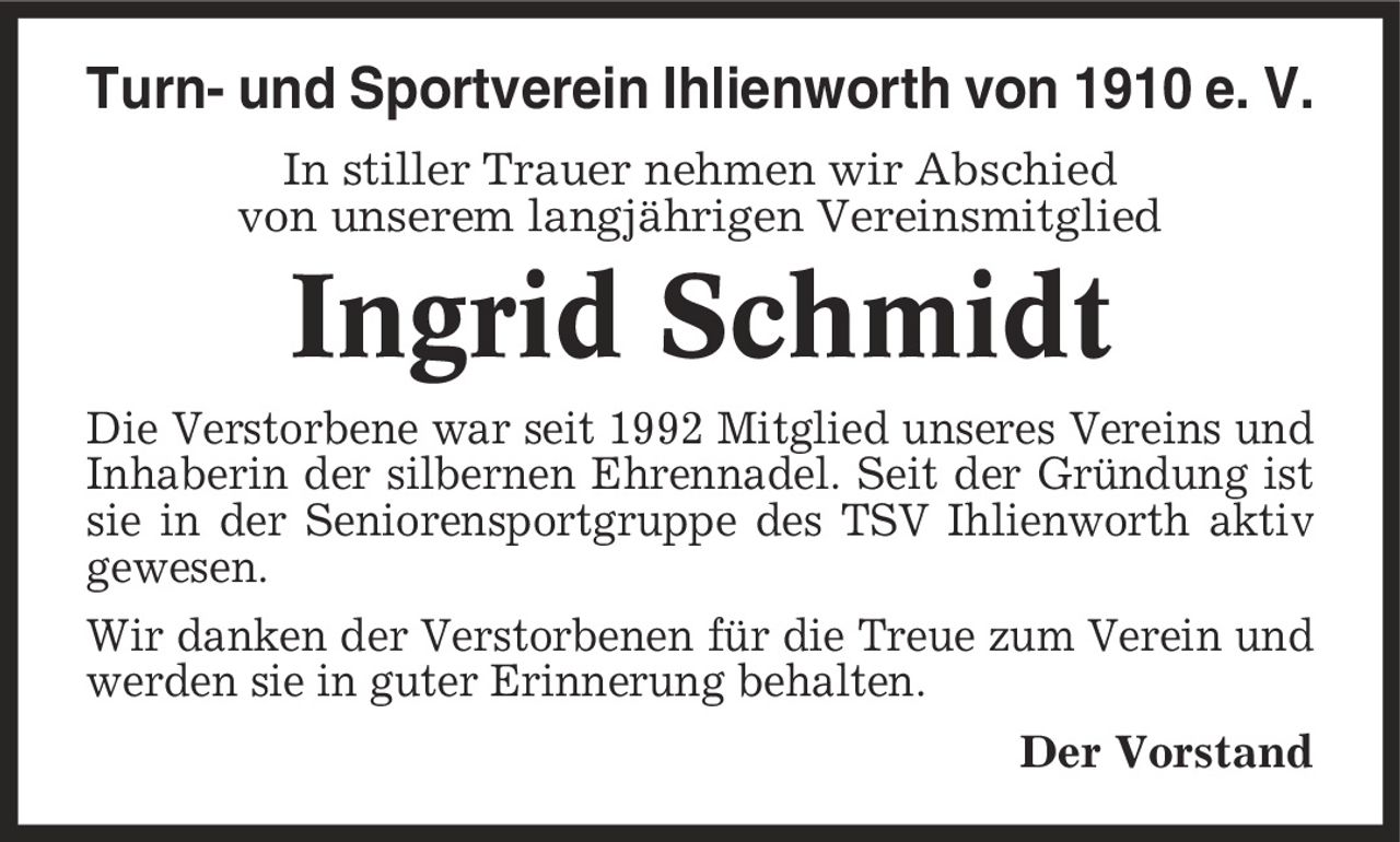 Turn- und Sportverein Ihlienworth von 1910 e. V. In stiller Trauer nehmen wir Abschied von unserem langjährigen Vereinsmitglied Ingrid Schmidt Die Verstorbene war seit 1992 Mitglied unseres Vereins und Inhaberin der silbernen Ehrennadel. Seit der Gründung ist sie in der Seniorensportgruppe des TSV Ihlienworth aktiv gewesen. Wir danken der Verstorbenen für die Treue zum Verein und werden sie in guter Erinnerung behalten. Der Vorstand