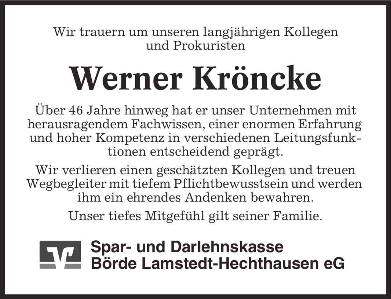 Wir trauern um unseren langjährigen Kollegen und Prokuristen Werner Kröncke Über 46 Jahre hinweg hat er unser Unternehmen mit herausragendem Fachwissen, einer enormen Erfahrung und hoher Kompetenz in verschiedenen Leitungsfunktionen entscheidend geprägt. Wir verlieren einen geschätzten Kollegen und treuen Wegbegleiter mit tiefem Pflichtbewusstsein und werden ihm ein ehrendes Andenken bewahren. Unser tiefes Mitgefühl gilt seiner Familie. Spar- und Darlehnskasse Börde Lamstedt-Hechthausen eG