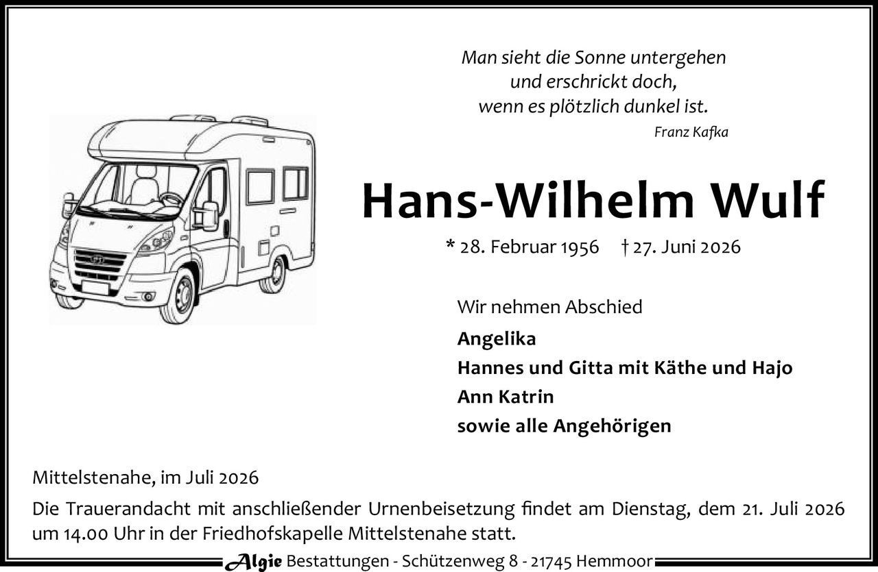<p><i>Man sieht die Sonne untergehen<br>und erschrickt doch,<br>wenn es plötzlich dunkel ist.</i><br><i>Franz Kafka</i></p><p><strong>Hans-Wilhelm Wulf</strong><br>* 28. Februar 1956 † 27. Juni 2026</p><p>Wir nehmen Abschied</p><p><strong>Angelika</strong><br><strong>Hannes und Gitta mit Käthe und Hajo</strong><br><strong>Ann Katrin</strong><br>sowie alle Angehörigen</p><p>Mittelstenahe, im Juli 2026</p><p>Die Trauerandacht mit anschließender Urnenbeisetzung findet am Dienstag, dem 21. Juli 2026<br>um 14.00 Uhr in der Friedhofskapelle Mittelstenahe statt.</p><p>Algie Bestattungen - Schützenweg 8 - 21745 Hemmoor</p>