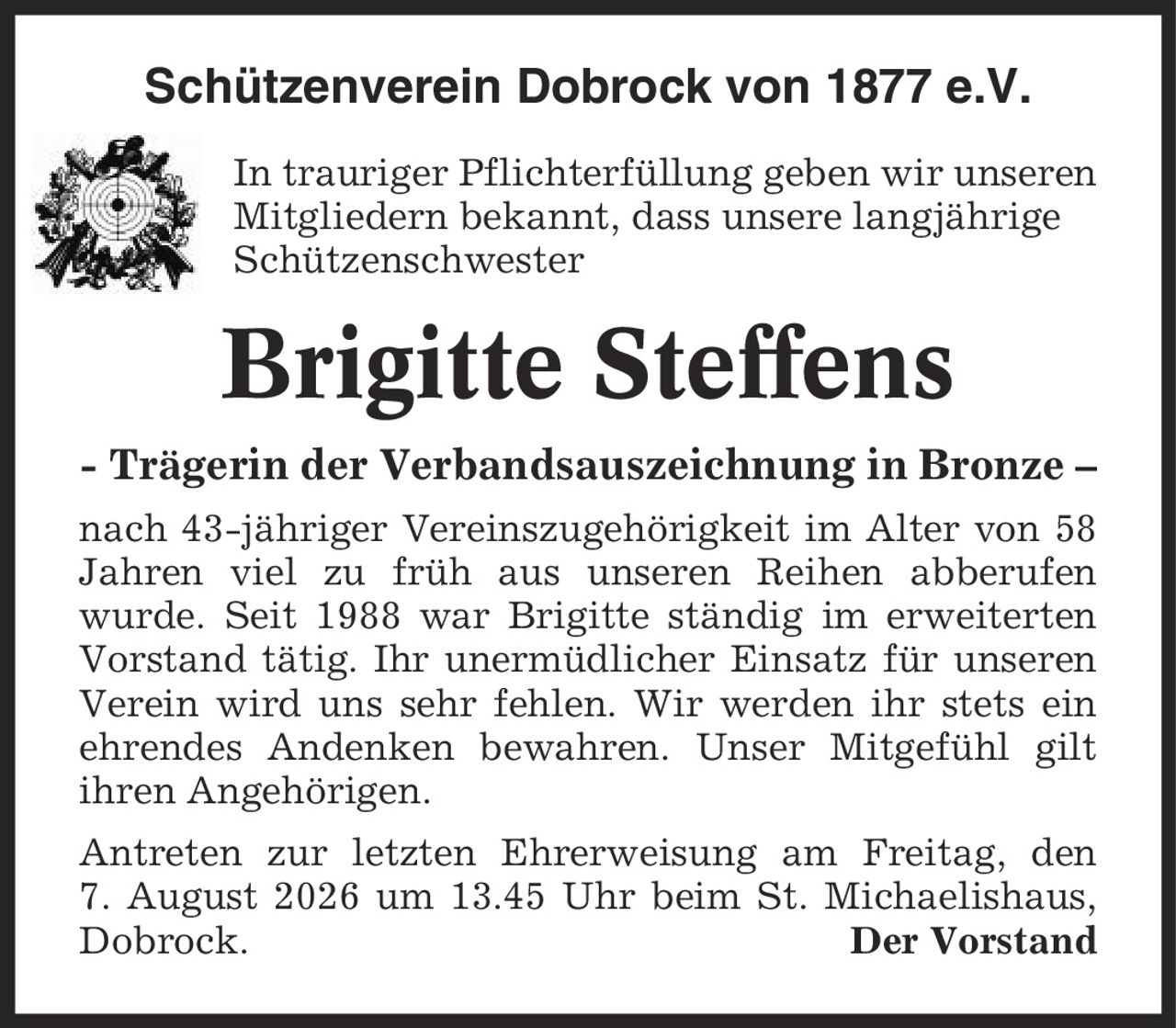 Schützenverein Dobrock von 1877 e.V. In trauriger Pflichterfüllung geben wir unseren Mitgliedern bekannt, dass unsere langjährige Schützenschwester Brigitte Steffens - Trägerin der Verbandsauszeichnung in Bronze - nach 43-jähriger Vereinszugehörigkeit im Alter von 58 Jahren viel zu früh aus unseren Reihen abberufen wurde. Seit 1988 war Brigitte ständig im erweiterten Vorstand tätig. Ihr unermüdlicher Einsatz für unseren Verein wird uns sehr fehlen. Wir werden ihr stets ein ehrendes Andenken bewahren. Unser Mitgefühl gilt ihren Angehörigen. Antreten zur letzten Ehrerweisung am Freitag, den 7. August 2026 um 13.45 Uhr beim St. Michaelishaus, Dobrock. Der Vorstand