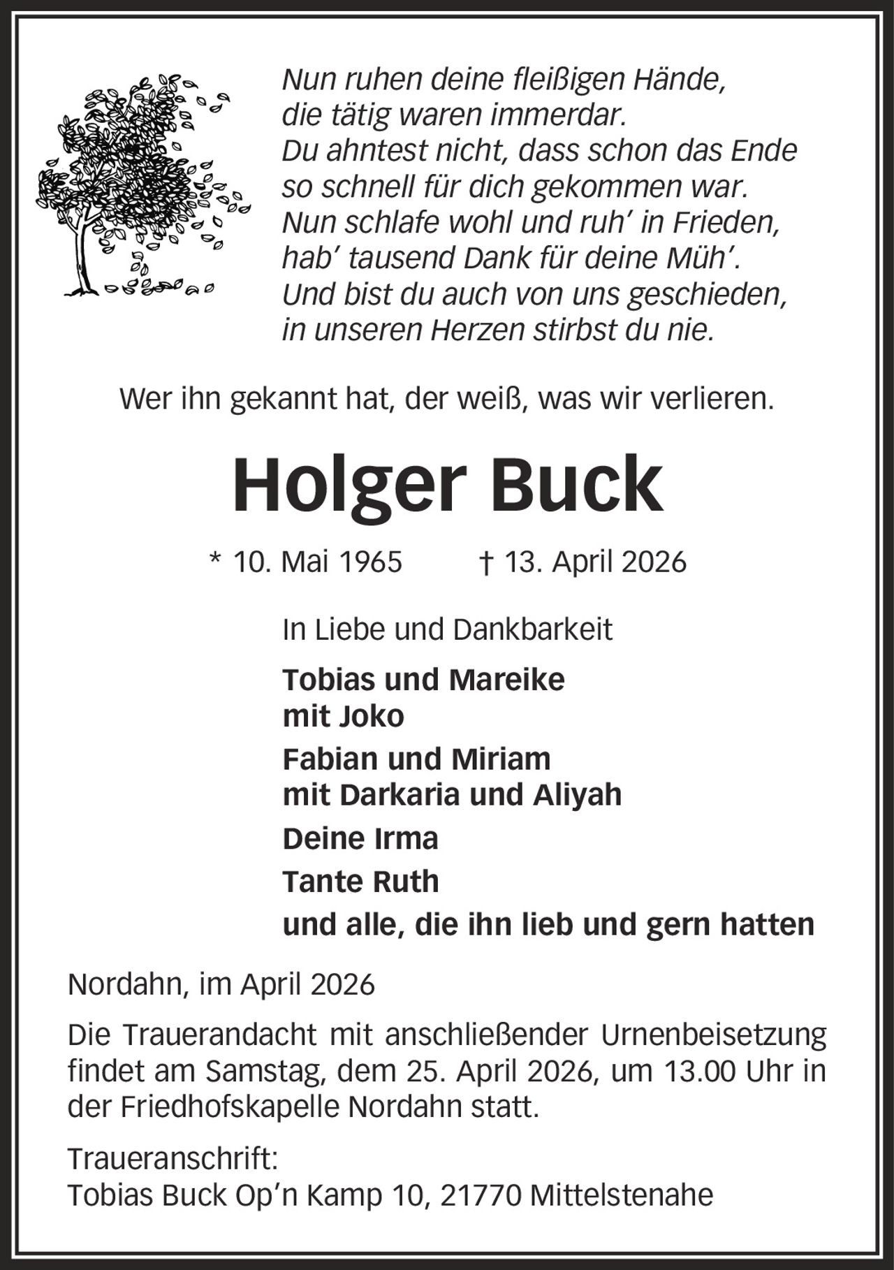 Nun ruhen deine fleißigen Hände, die tätig waren immerdar. Du ahntest nicht, dass schon das Ende so schnell für dich gekommen war. Nun schlafe wohl und ruh' in Frieden, hab' tausend Dank für deine Müh'. Und bist du auch von uns geschieden, in unseren Herzen stirbst du nie. Wer ihn gekannt hat, der weiß, was wir verlieren. Holger Buck * 10. Mai 1965 | 13. April 2026 In Liebe und Dankbarkeit Tobias und Mareike mit Joko Fabian und Miriam mit Darkaria und Aliyah Deine Irma Tante Ruth und alle, die ihn lieb und gern hatten Nordahn, im April 2026 Die Trauerandacht mit anschließender Urnenbeisetzung findet am Samstag, dem 25. April 2026, um 13.00 Uhr in der Friedhofskapelle Nordahn statt. Traueranschrift: Tobias Buck Op'n Kamp 10, 21770 Mittelstenahe