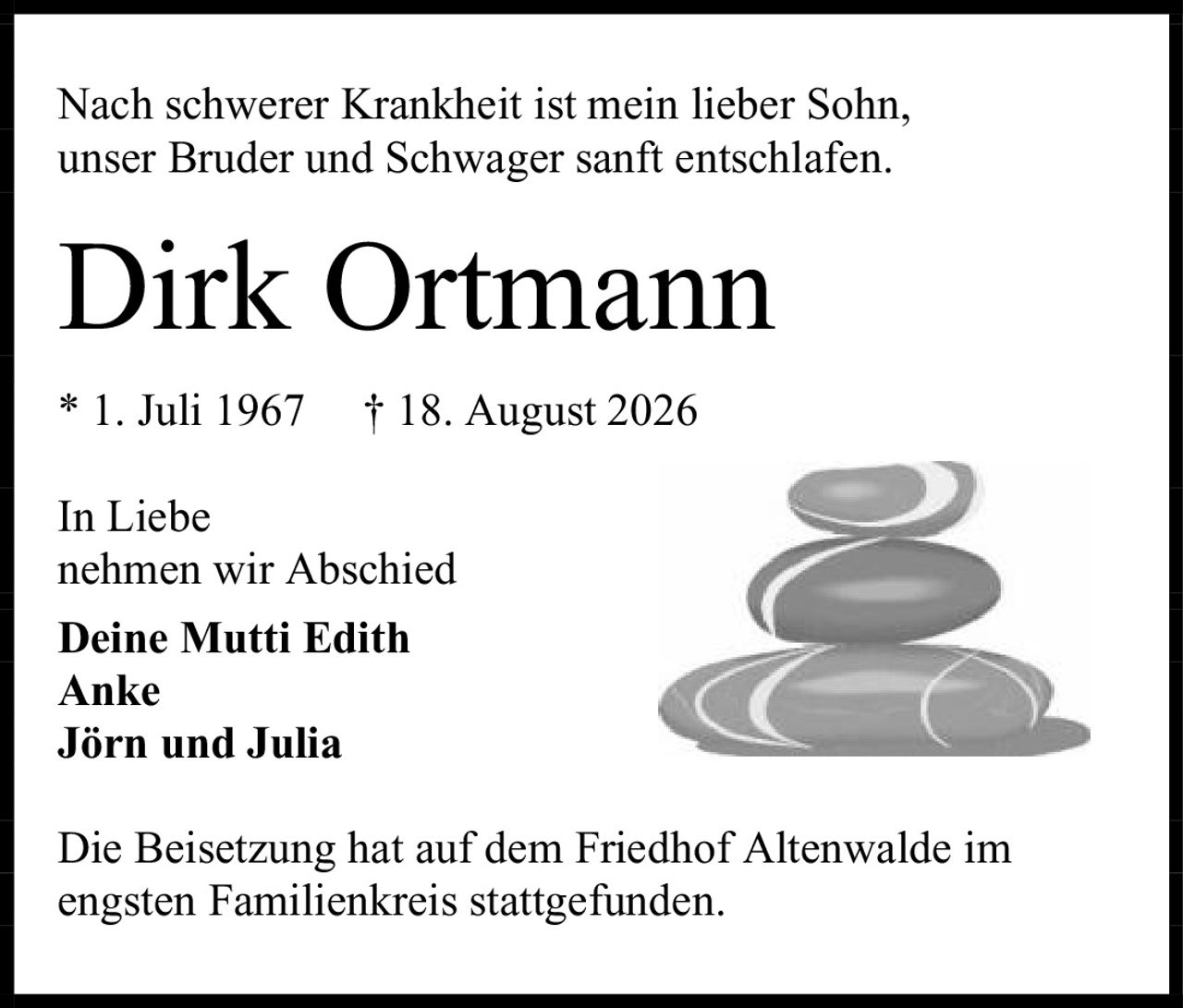 <p>Nach schwerer Krankheit ist mein lieber Sohn, unser Bruder und Schwager sanft entschlafen.</p>

<p><strong>Dirk Ortmann</strong></p>

<p>* 1. Juli 1967 † 18. August 2026</p>

<p>In Liebe<br/>
nehmen wir Abschied</p>

<p><strong>Deine Mutti Edith</strong><br/>
<strong>Anke</strong><br/>
<strong>Jörn und Julia</strong></p>

<p>Die Beisetzung hat auf dem Friedhof Altenwalde im engsten Familienkreis stattgefunden.</p>