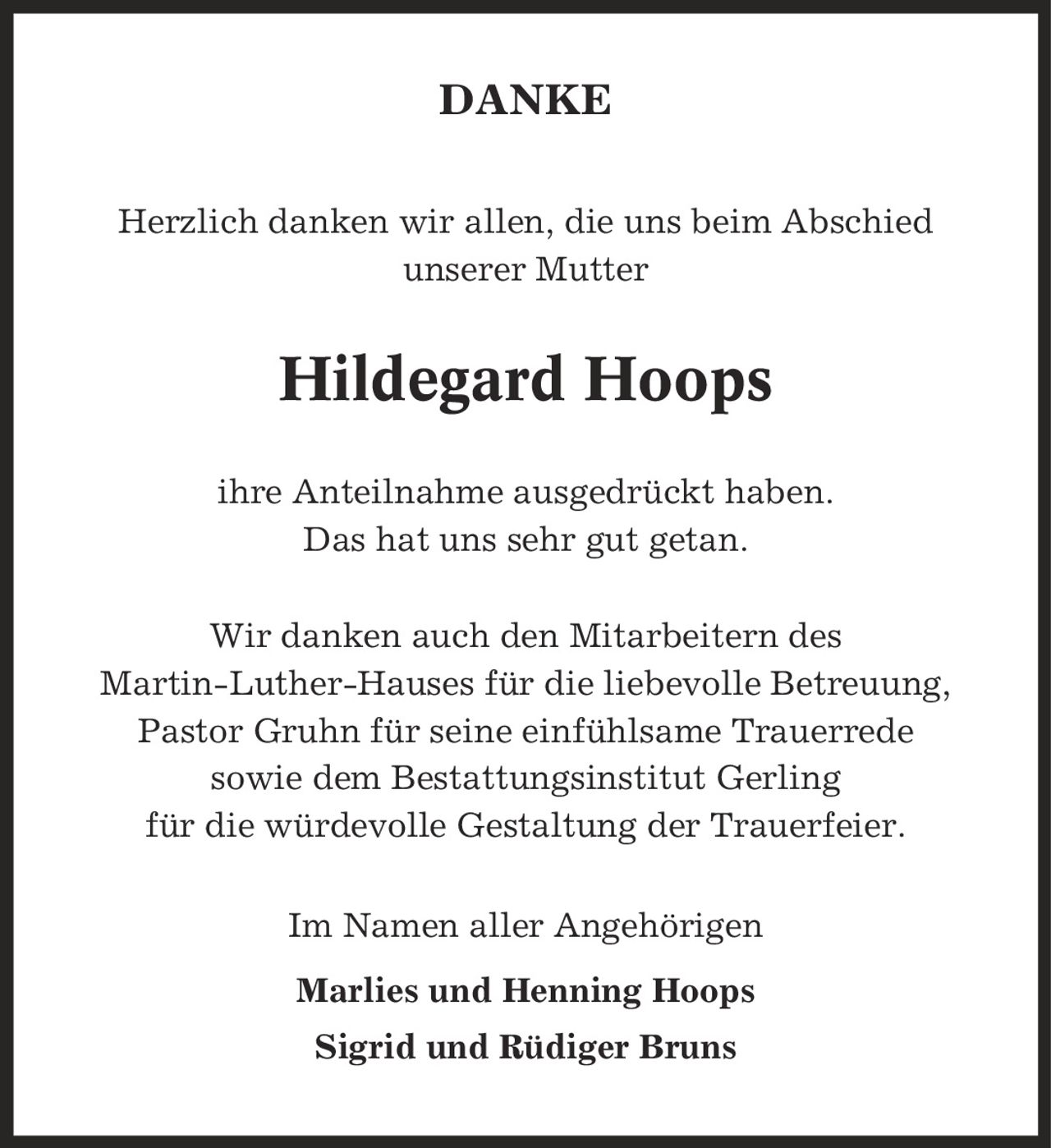 DANKE Herzlich danken wir allen, die uns beim Abschied unserer Mutter Hildegard Hoops ihre Anteilnahme ausgedrückt haben. Das hat uns sehr gut getan. Wir danken auch den Mitarbeitern des Martin-Luther-Hauses für die liebevolle Betreuung, Pastor Gruhn für seine einfühlsame Trauerrede sowie dem Bestattungsinstitut Gerling für die würdevolle Gestaltung der Trauerfeier. Im Namen aller Angehörigen Marlies und Henning Hoops Sigrid und Rüdiger Bruns
