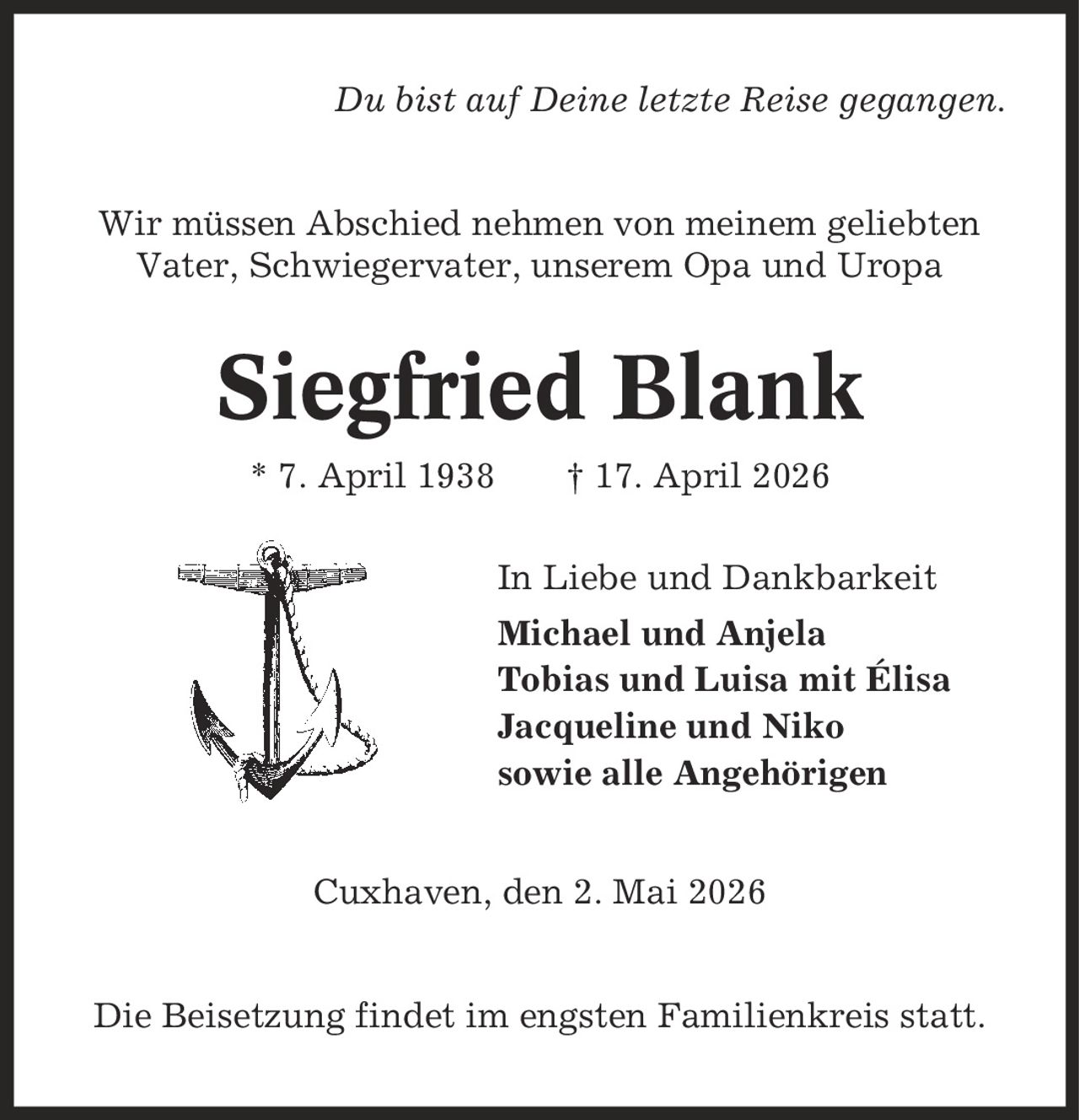 Du bist auf Deine letzte Reise gegangen. Wir müssen Abschied nehmen von meinem geliebten Vater, Schwiegervater, unserem Opa und Uropa Siegfried Blank * 7. April 1938 | 17. April 2026 In Liebe und Dankbarkeit Michael und Anjela Tobias und Luisa mit Élisa Jacqueline und Niko sowie alle Angehörigen Cuxhaven, den 2. Mai 2026 Die Beisetzung findet im engsten Familienkreis statt.