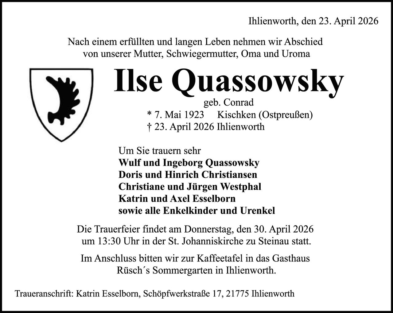 <p>Ihlienworth, den 23. April 2026</p>

<p>Nach einem erfüllten und langen Leben nehmen wir Abschied von unserer Mutter, Schwiegermutter, Oma und Uroma</p>

<p><strong>Ilse Quassowsky</strong><br/>geb. Conrad<br/>* 7. Mai 1923 Kischken (Ostpreußen)<br/>† 23. April 2026 Ihlienworth</p>

<p>Um Sie trauern sehr<br/><strong>Wulf und Ingeborg Quassowsky</strong><br/><strong>Doris und Hinrich Christiansen</strong><br/><strong>Christiane und Jürgen Westphal</strong><br/><strong>Katrin und Axel Esselborn</strong><br/><strong>sowie alle Enkelkinder und Urenkel</strong></p>

<p>Die Trauerfeier findet am Donnerstag, den 30. April 2026 um 13:30 Uhr in der St. Johanniskirche zu Steinau statt.</p>

<p>Im Anschluss bitten wir zur Kaffeetafel in das Gasthaus Rüsch's Sommergarten in Ihlienworth.</p>

<p>Traueranschrift: Katrin Esselborn, Schöpfwerkstraße 17, 21775 Ihlienworth</p>
