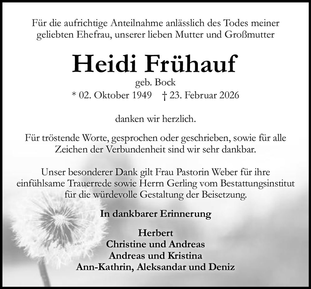<p>Für die aufrichtige Anteilnahme anlässlich des Todes meiner geliebten Ehefrau, unserer lieben Mutter und Großmutter</p>

<p><strong>Heidi Frühauf</strong><br>geb. Bock<br>* 02. Oktober 1949  † 23. Februar 2026</p>

<p>danken wir herzlich.</p>

<p>Für tröstende Worte, gesprochen oder geschrieben, sowie für alle Zeichen der Verbundenheit sind wir sehr dankbar.</p>

<p>Unser besonderer Dank gilt Frau Pastorin Weber für ihre einfühlsame Trauerrede sowie Herrn Gerling vom Bestattungsinstitut für die würdevolle Gestaltung der Beisetzung.</p>

<p><strong>In dankbarer Erinnerung</strong></p>

<p>Herbert<br>Christine und Andreas<br>Andreas und Kristina<br>Ann-Kathrin, Aleksandar und Deniz</p>