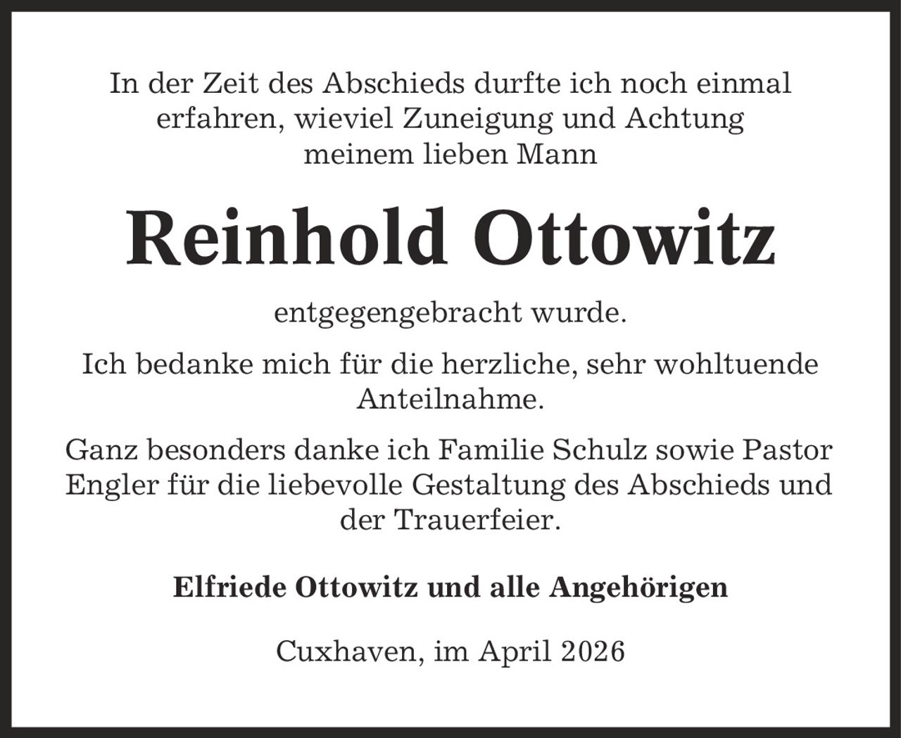 In der Zeit des Abschieds durfte ich noch einmal erfahren, wieviel Zuneigung und Achtung meinem lieben Mann Reinhold Ottowitz entgegengebracht wurde. Ich bedanke mich für die herzliche, sehr wohltuende Anteilnahme. Ganz besonders danke ich Familie Schulz sowie Pastor Engler für die liebevolle Gestaltung des Abschieds und der Trauerfeier. Elfriede Ottowitz und alle Angehörigen Cuxhaven, im April 2026