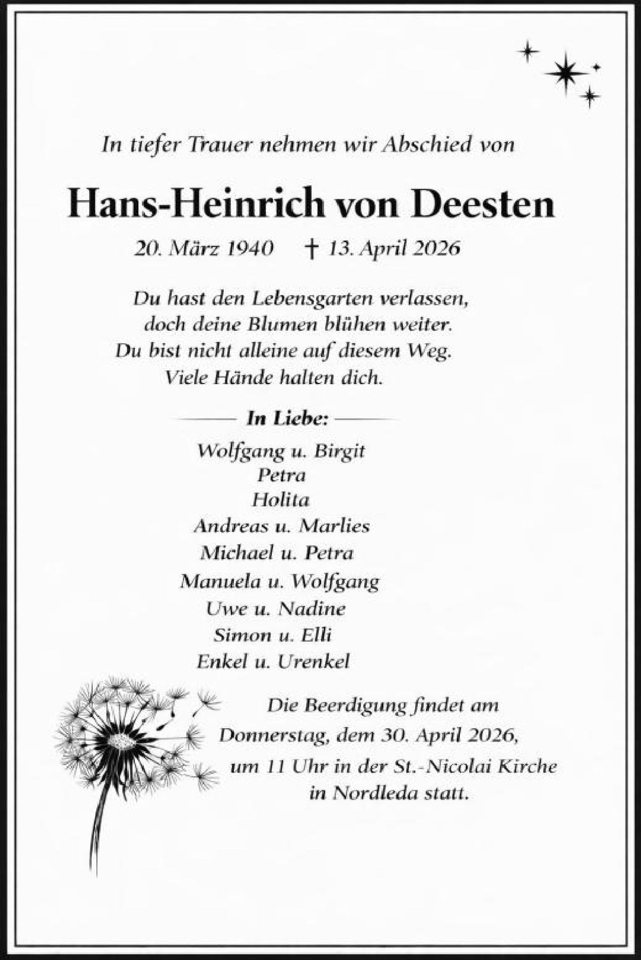 <p><i>In tiefer Trauer nehmen wir Abschied von</i></p>

<p><strong>Hans-Heinrich von Deesten</strong></p>

<p><i>20. März 1940  †  13. April 2026</i></p>

<p><i>Du hast den Lebensgarten verlassen,<br>doch deine Blumen blühen weiter.<br>Du bist nicht alleine auf diesemWeg.<br>Viele Hände halten dich.</i></p>

<p><strong>In Liebe:</strong><br>
Wolfgang u. Birgit<br>
Petra<br>
Holita<br>
Andreas u. Marlies<br>
Michael u. Petra<br>
Manuela u. Wolfgang<br>
Uwe u. Nadine<br>
Simon u. Elli<br>
Enkel u. Urenkel</p>

<p><i>Die Beerdigung findet am<br>
Donnerstag, dem 30. April 2026,<br>
um 11 Uhr in der St.-Nicolai Kirche<br>
in Nordleda statt.</i></p>