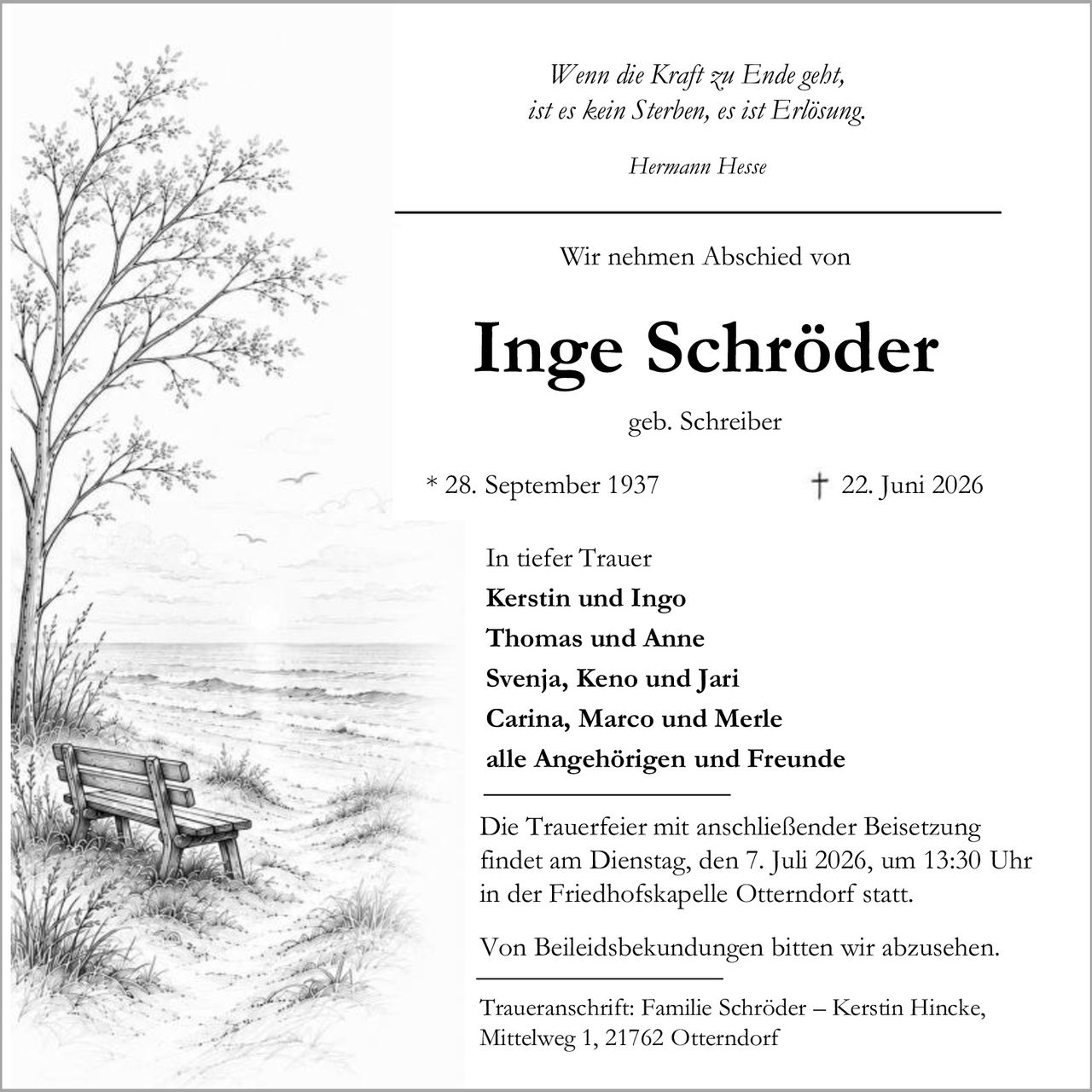 <p><i>Wenn die Kraft zu Ende geht, ist es kein Sterben, es ist Erlösung.</i></p>
<p><i>Hermann Hesse</i></p>

<p>Wir nehmen Abschied von</p>

<p><strong>Inge Schröder</strong></p>
<p>geb. Schreiber</p>
<p>* 28. September 1937 <br/>† 22. Juni 2026</p>

<p>In tiefer Trauer</p>
<p><strong>Kerstin und Ingo</strong><br/>
<strong>Thomas und Anne</strong><br/>
<strong>Svenja, Keno und Jari</strong><br/>
<strong>Carina, Marco und Merle</strong><br/>
alle Angehörigen und Freunde</p>

<p>Die Trauerfeier mit anschließender Beisetzung<br/>
findet am Dienstag, den 7. Juli 2026, um 13:30 Uhr<br/>
in der Friedhofskapelle Otterndorf statt.</p>

<p>Von Beileidsbekundungen bitten wir abzusehen.</p>

<p>Traueranschrift: Familie Schröder – Kerstin Hincke,<br/>
Mittelweg 1, 21762 Otterndorf</p>