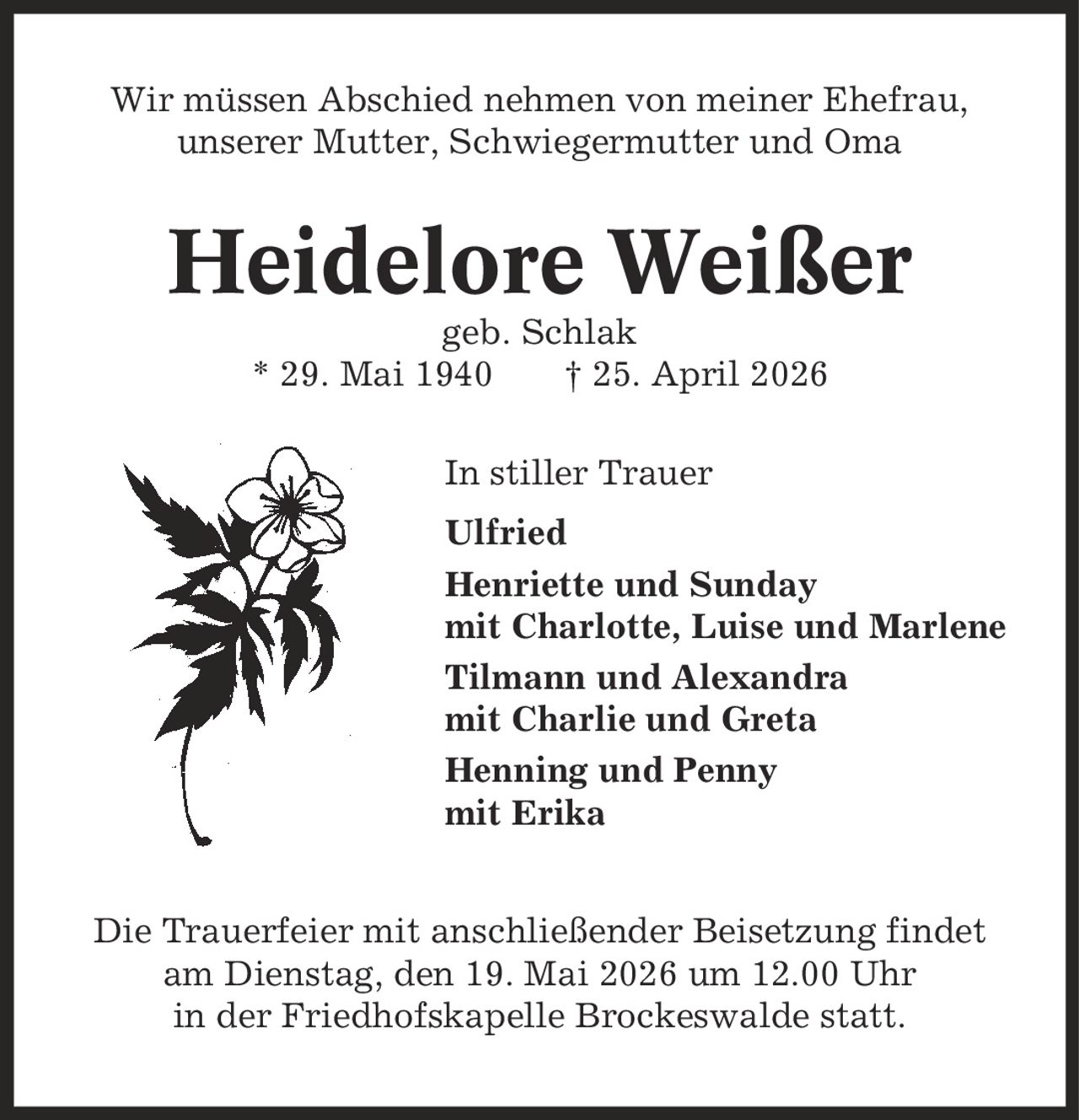 Wir müssen Abschied nehmen von meiner Ehefrau, unserer Mutter, Schwiegermutter und Oma Heidelore Weißer geb. Schlak * 29. Mai 1940 | 25. April 2026 In stiller Trauer Ulfried Henriette und Sunday mit Charlotte, Luise und Marlene Tilmann und Alexandra mit Charlie und Greta Henning und Penny mit Erika Die Trauerfeier mit anschließender Beisetzung findet am Dienstag, den 19. Mai 2026 um 12.00 Uhr in der Friedhofskapelle Brockeswalde statt.