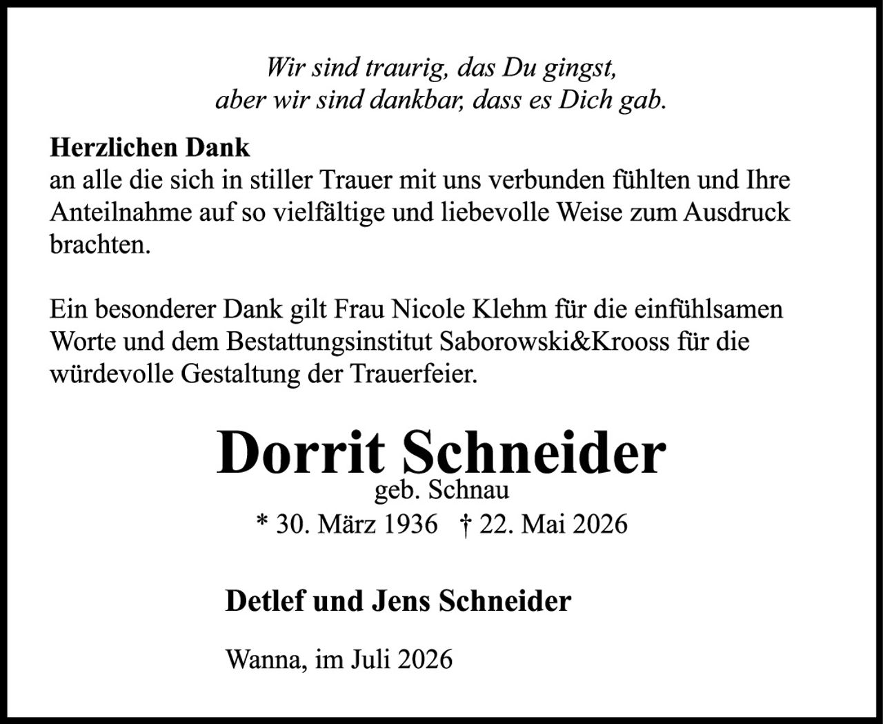 <p><i>Wir sind traurig, das Du gingst, aber wir sind dankbar, dass es Dich gab.</i></p>

<p><strong>Herzlichen Dank</strong><br>
an alle die sich in stiller Trauer mit uns verbunden fühlten und Ihre Anteilnahme auf so vielfältige und liebevolle Weise zum Ausdruck brachten.</p>

<p>Ein besonderer Dank gilt Frau Nicole Klehm für die einfühlsamen Worte und dem Bestattungsinstitut Saborowski&amp;Krooss für die würdevolle Gestaltung der Trauerfeier.</p>

<p><strong>Dorrit Schneider</strong><br>
geb. Schnau<br>
* 30. März 1936 † 22. Mai 2026</p>

<p><strong>Detlef und Jens Schneider</strong></p>

<p>Wanna, im Juli 2026</p>