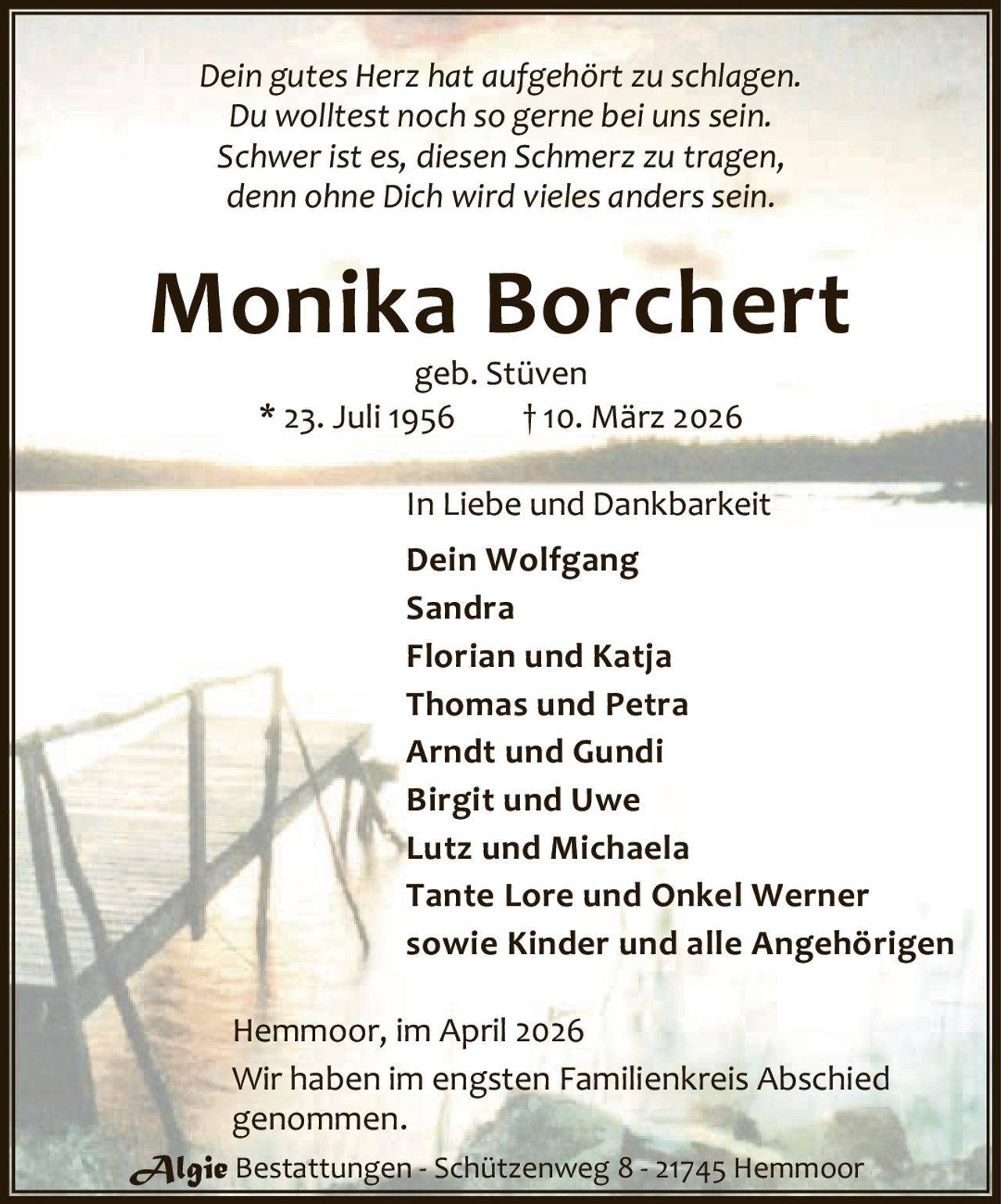 <p><i>Dein gutes Herz hat aufgehört zu schlagen.<br/>Du wolltest noch so gerne bei uns sein.<br/>Schwer ist es, diesen Schmerz zu tragen,<br/>denn ohne Dich wird vieles anderssein.</i></p>

<p><strong>Monika Borchert</strong><br/>geb. Stüven<br/>* 23. Juli 1956 † 10. März 2026</p>

<p><strong>In Liebe und Dankbarkeit</strong></p>

<p>Dein Wolfgang<br/>Sandra<br/>Florian und Katja<br/>Thomas und Petra<br/>Arndt und Gundi<br/>Birgit und Uwe<br/>Lutz und Michaela<br/>Tante Lore und Onkel Werner<br/>sowie Kinder und alle Angehörigen</p>

<p>Hemmoor, im April 2026</p>

<p>Wir haben im engsten Familienkreis Abschied genommen.</p>

<p>Algie Bestattungen - Schützenweg 8 - 21745 Hemmoor</p>