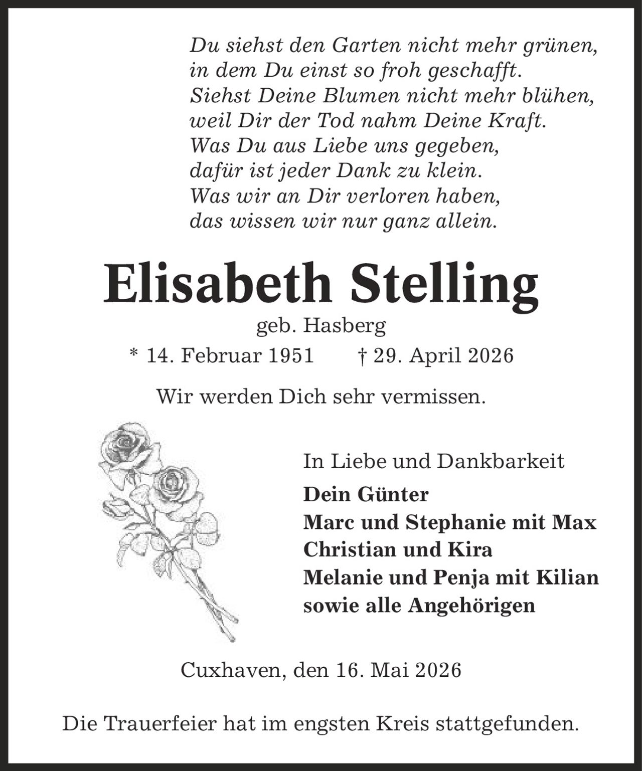 Du siehst den Garten nicht mehr grünen, in dem Du einst so froh geschafft. Siehst Deine Blumen nicht mehr blühen, weil Dir der Tod nahm Deine Kraft. Was Du aus Liebe uns gegeben, dafür ist jeder Dank zu klein. Was wir an Dir verloren haben, das wissen wir nur ganz allein. Elisabeth Stelling geb. Hasberg * 14. Februar 1951 | 29. April 2026 Wir werden Dich sehr vermissen. In Liebe und Dankbarkeit Dein Günter Marc und Stephanie mit Max Christian und Kira Melanie und Penja mit Kilian sowie alle Angehörigen Cuxhaven, den 16. Mai 2026 Die Trauerfeier hat im engsten Kreis stattgefunden.