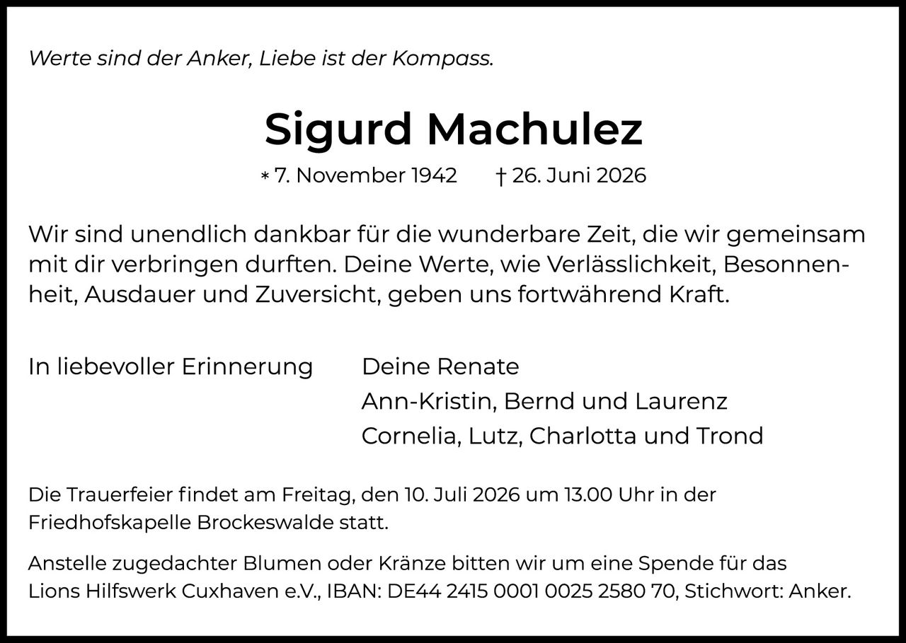 <p><i>Werte sind der Anker, Liebe ist der Kompass.</i></p>

<p><strong>Sigurd Machulez</strong><br>
* 7. November 1942     † 26. Juni 2026</p>

<p>Wir sind unendlich dankbar für die wunderbare Zeit, die wir gemeinsam mit dir verbringen durften. Deine Werte, wie Verlässlichkeit, Besonnheit, Ausdauer und Zuversicht, geben uns fortwährend Kraft.</p>

<p>In liebevoller Erinnerung     Deine Renate<br>
Ann-Kristin, Bernd und Laurenz<br>
Cornelia, Lutz, Charlotta und Trond</p>

<p>Die Trauerfeier findet am Freitag, den 10. Juli 2026 um 13.00 Uhr in der Friedhofskapelle Brockeswalde statt.</p>

<p>Anstelle zugedachter Blumen oder Kränze bitten wir um eine Spende für das Lions Hilfswerk Cuxhaven e.V., IBAN: DE44 2415 0001 0025 2580 70, Stichwort: Anker.</p>
