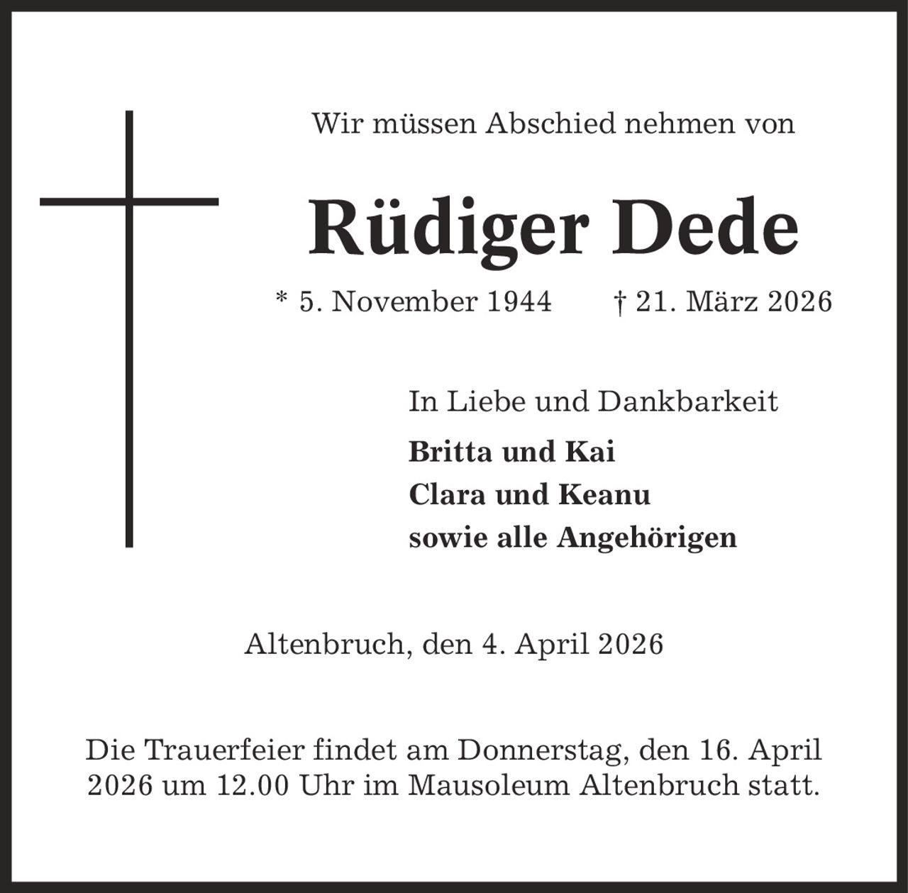 Wir müssen Abschied nehmen von Rüdiger Dede * 5. November 1944 | 21. März 2026 In Liebe und Dankbarkeit Britta und Kai Clara und Keanu sowie alle Angehörigen Altenbruch, den 4. April 2026 Die Trauerfeier findet am Donnerstag, den 16. April 2026 um 12.00 Uhr im Mausoleum Altenbruch statt.