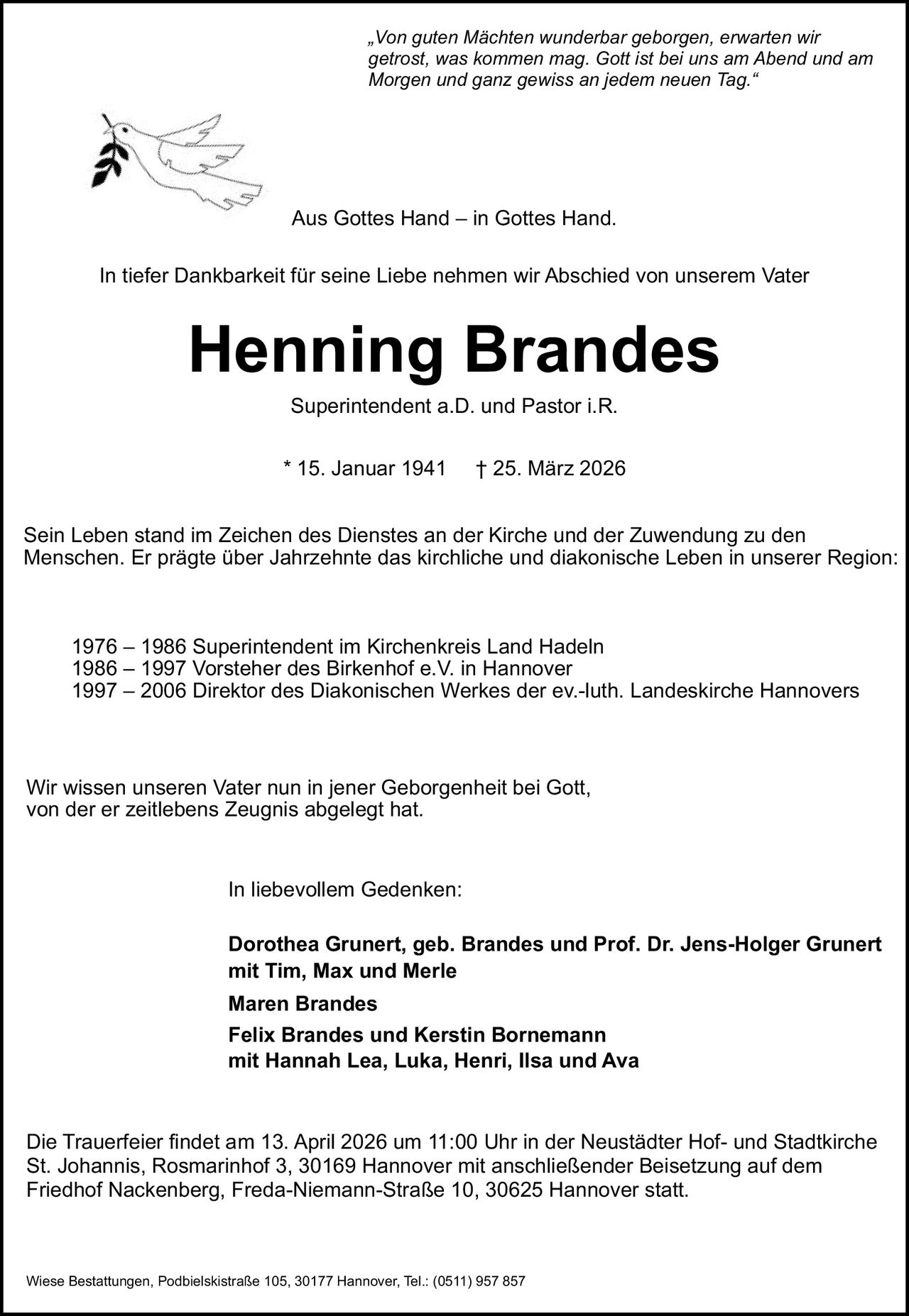 <p><strong>Henning Brandes</strong></p>
<p>* 15. Januar 1941 † 25. März 2026</p>
<p>Aus Gottes Hand – in Gottes Hand.</p>
<p>"Von guten Mächten wunderbar geborgen, erwarten wir getrost, was kommen mag. Gott ist bei uns am Abend und am Morgen und ganz gewiss an jedem neuen Tag."</p>
<p>In tiefer Dankbarkeit für seine Liebe nehmen wir Abschied von unserem Vater</p>
<p><strong>Superintendent a.D. und Pastor i.R.</strong></p>
<p>Sein Leben stand im Zeichen des Dienstes an der Kirche und der Zuwendung zu den Menschen. Er prägte über Jahrzehnte das kirchliche und diakonische Leben in unserer Region:</p>
<p>1976 – 1986 Superintendent im Kirchenkreis Land Hadeln<br>
1986 – 1997 Vorsteher des Birkenhof e.V. in Hannover<br>
1997 – 2006 Direktor des Diakonischen Werkes der ev.-luth. Landeskirche Hannovers</p>
<p>Wir wissen unseren Vater nun in jener Geborgenheit bei Gott, von der er zeitlebens Zeugnis abgelegt hat.</p>
<p>In liebevollem Gedenken:</p>
<p>Maren Brandes<br>
Dorothea Grunert, geb. Brandes und Prof. Dr. Jens-Holger Grunert<br>
mit Tim, Max und Merle<br>
Felix Brandes und Kerstin Bornemann<br>
mit Hannah Lea, Luka, Henri, Ilsa und Ava</p>
<p>Die Trauerfeier findet am 13. April 2026 um 11:00 Uhr in der Neustädter Hof- und Stadtkirche St. Johannis, Rosmarinhof 3, 30169 Hannover mit anschließender Beisetzung auf dem Friedhof Nackenberg, Freda-Niemann-Straße 10, 30625 Hannover statt.</p>
<p>Wiese Bestattungen, Podbielskistraße 105, 30177 Hannover, Tel.: (0511) 957 857</p>