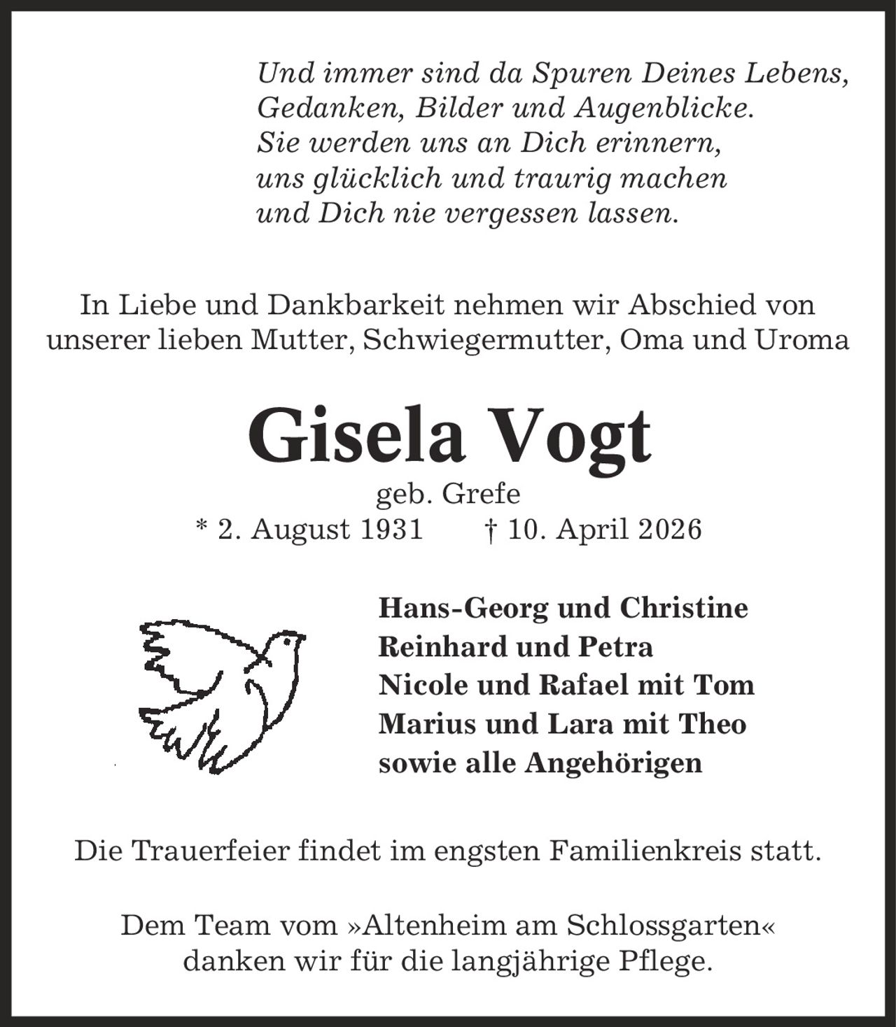 Und immer sind da Spuren Deines Lebens, Gedanken, Bilder und Augenblicke. Sie werden uns an Dich erinnern, uns glücklich und traurig machen und Dich nie vergessen lassen. In Liebe und Dankbarkeit nehmen wir Abschied von unserer lieben Mutter, Schwiegermutter, Oma und Uroma Gisela Vogt geb. Grefe * 2. August 1931 | 10. April 2026 Hans-Georg und Christine Reinhard und Petra Nicole und Rafael mit Tom Marius und Lara mit Theo sowie alle Angehörigen Die Trauerfeier findet im engsten Familienkreis statt. Dem Team vom »Altenheim am Schlossgarten« danken wir für die langjährige Pflege.