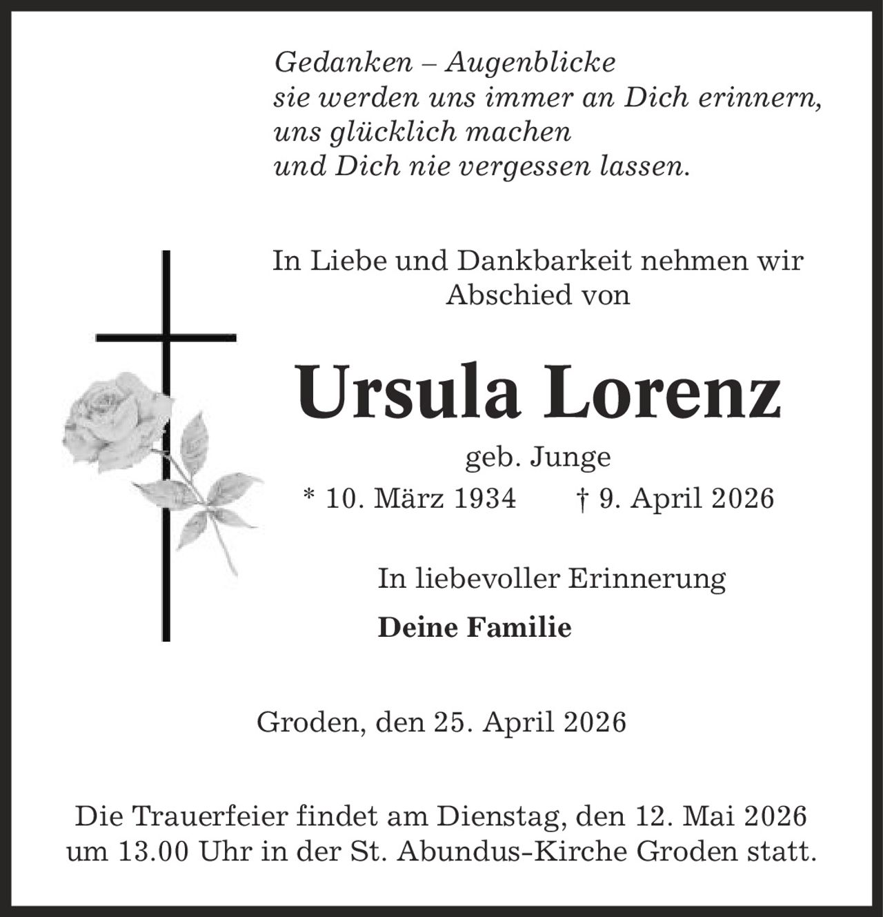 Gedanken - Augenblicke sie werden uns immer an Dich erinnern, uns glücklich machen und Dich nie vergessen lassen. In Liebe und Dankbarkeit nehmen wir Abschied von Ursula Lorenz geb. Junge * 10. März 1934 | 9. April 2026 In liebevoller Erinnerung Deine Familie Groden, den 25. April 2026 Die Trauerfeier findet am Dienstag, den 12. Mai 2026 um 13.00 Uhr in der St. Abundus-Kirche Groden statt.