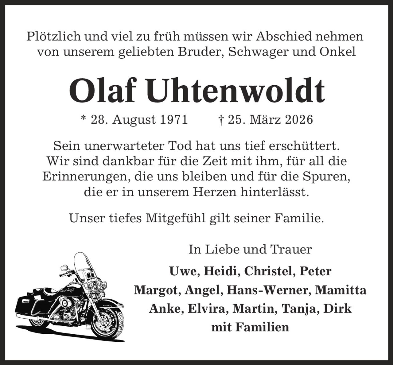 Plötzlich und viel zu früh müssen wir Abschied nehmen von unserem geliebten Bruder, Schwager und Onkel Olaf Uhtenwoldt * 28. August 1971 | 25. März 2026 Sein unerwarteter Tod hat uns tief erschüttert. Wir sind dankbar für die Zeit mit ihm, für all die Erinnerungen, die uns bleiben und für die Spuren, die er in unserem Herzen hinterlässt. Unser tiefes Mitgefühl gilt seiner Familie. In Liebe und Trauer Uwe, Heidi, Christel, Peter Margot, Angel, Hans-Werner, Mamitta Anke, Elvira, Martin, Tanja, Dirk mit Familien